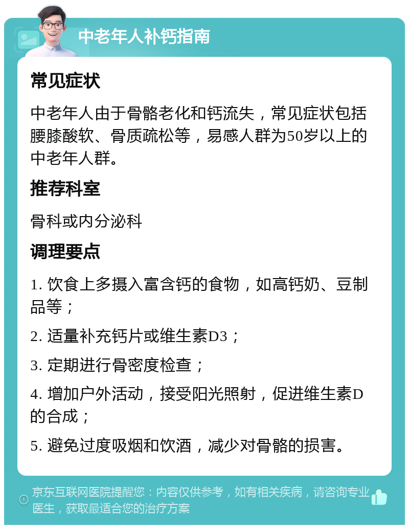 中老年人补钙指南 常见症状 中老年人由于骨骼老化和钙流失，常见症状包括腰膝酸软、骨质疏松等，易感人群为50岁以上的中老年人群。 推荐科室 骨科或内分泌科 调理要点 1. 饮食上多摄入富含钙的食物，如高钙奶、豆制品等； 2. 适量补充钙片或维生素D3； 3. 定期进行骨密度检查； 4. 增加户外活动，接受阳光照射，促进维生素D的合成； 5. 避免过度吸烟和饮酒，减少对骨骼的损害。