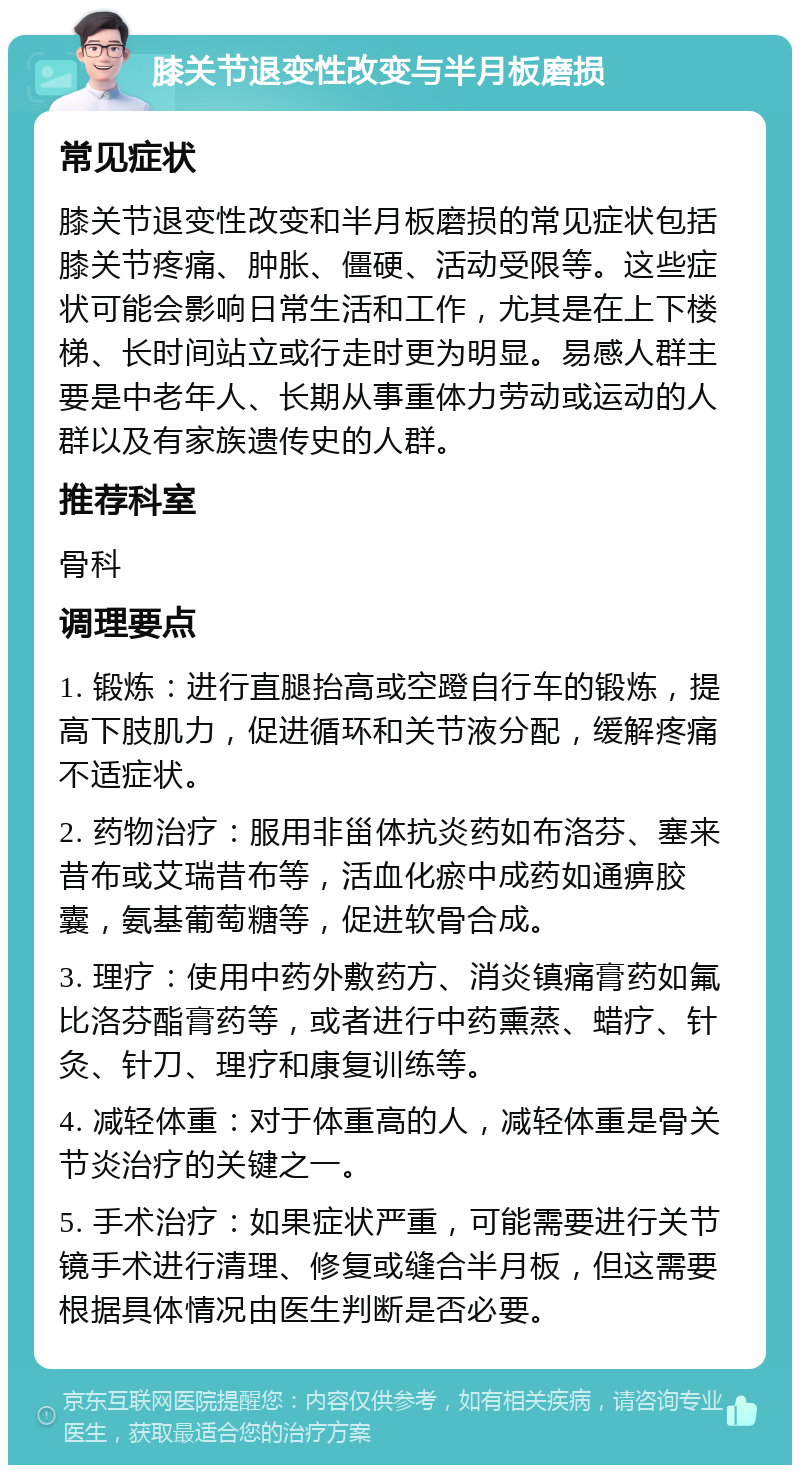 膝关节退变性改变与半月板磨损 常见症状 膝关节退变性改变和半月板磨损的常见症状包括膝关节疼痛、肿胀、僵硬、活动受限等。这些症状可能会影响日常生活和工作，尤其是在上下楼梯、长时间站立或行走时更为明显。易感人群主要是中老年人、长期从事重体力劳动或运动的人群以及有家族遗传史的人群。 推荐科室 骨科 调理要点 1. 锻炼：进行直腿抬高或空蹬自行车的锻炼，提高下肢肌力，促进循环和关节液分配，缓解疼痛不适症状。 2. 药物治疗：服用非甾体抗炎药如布洛芬、塞来昔布或艾瑞昔布等，活血化瘀中成药如通痹胶囊，氨基葡萄糖等，促进软骨合成。 3. 理疗：使用中药外敷药方、消炎镇痛膏药如氟比洛芬酯膏药等，或者进行中药熏蒸、蜡疗、针灸、针刀、理疗和康复训练等。 4. 减轻体重：对于体重高的人，减轻体重是骨关节炎治疗的关键之一。 5. 手术治疗：如果症状严重，可能需要进行关节镜手术进行清理、修复或缝合半月板，但这需要根据具体情况由医生判断是否必要。