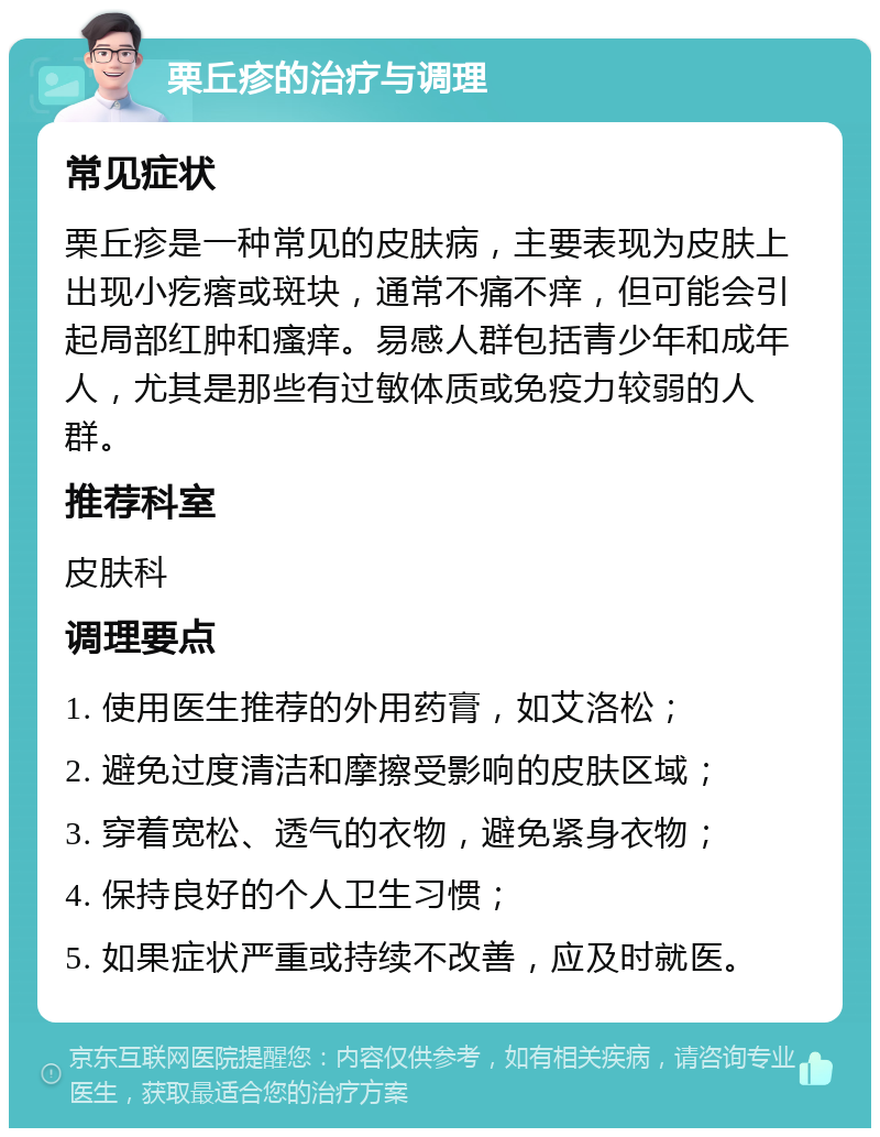 栗丘疹的治疗与调理 常见症状 栗丘疹是一种常见的皮肤病，主要表现为皮肤上出现小疙瘩或斑块，通常不痛不痒，但可能会引起局部红肿和瘙痒。易感人群包括青少年和成年人，尤其是那些有过敏体质或免疫力较弱的人群。 推荐科室 皮肤科 调理要点 1. 使用医生推荐的外用药膏，如艾洛松； 2. 避免过度清洁和摩擦受影响的皮肤区域； 3. 穿着宽松、透气的衣物，避免紧身衣物； 4. 保持良好的个人卫生习惯； 5. 如果症状严重或持续不改善，应及时就医。