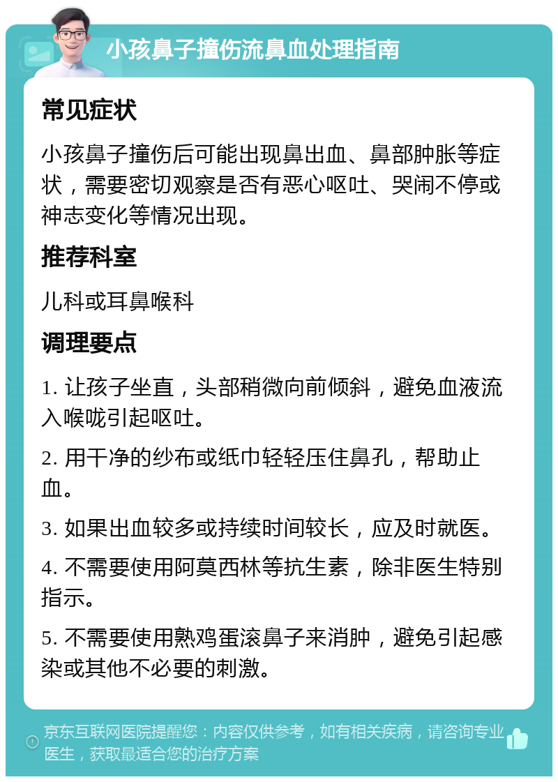 小孩鼻子撞伤流鼻血处理指南 常见症状 小孩鼻子撞伤后可能出现鼻出血、鼻部肿胀等症状，需要密切观察是否有恶心呕吐、哭闹不停或神志变化等情况出现。 推荐科室 儿科或耳鼻喉科 调理要点 1. 让孩子坐直，头部稍微向前倾斜，避免血液流入喉咙引起呕吐。 2. 用干净的纱布或纸巾轻轻压住鼻孔，帮助止血。 3. 如果出血较多或持续时间较长，应及时就医。 4. 不需要使用阿莫西林等抗生素，除非医生特别指示。 5. 不需要使用熟鸡蛋滚鼻子来消肿，避免引起感染或其他不必要的刺激。