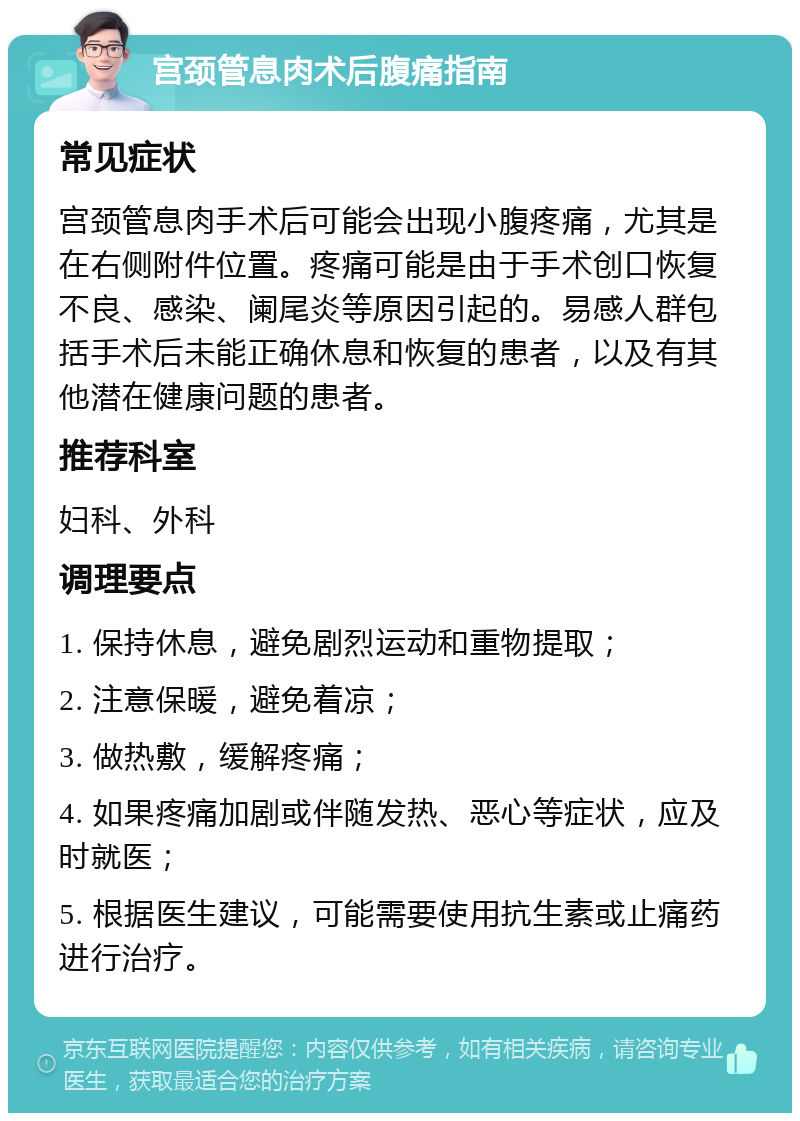 宫颈管息肉术后腹痛指南 常见症状 宫颈管息肉手术后可能会出现小腹疼痛，尤其是在右侧附件位置。疼痛可能是由于手术创口恢复不良、感染、阑尾炎等原因引起的。易感人群包括手术后未能正确休息和恢复的患者，以及有其他潜在健康问题的患者。 推荐科室 妇科、外科 调理要点 1. 保持休息，避免剧烈运动和重物提取； 2. 注意保暖，避免着凉； 3. 做热敷，缓解疼痛； 4. 如果疼痛加剧或伴随发热、恶心等症状，应及时就医； 5. 根据医生建议，可能需要使用抗生素或止痛药进行治疗。