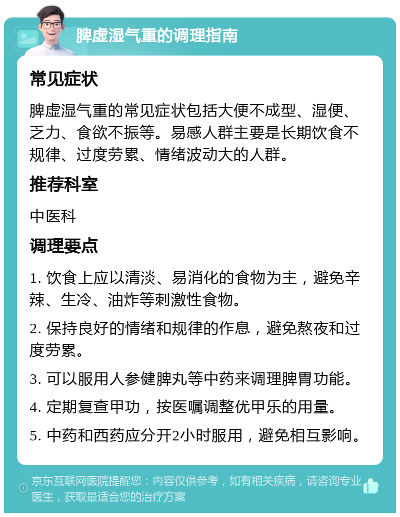 脾虚湿气重的调理指南 常见症状 脾虚湿气重的常见症状包括大便不成型、湿便、乏力、食欲不振等。易感人群主要是长期饮食不规律、过度劳累、情绪波动大的人群。 推荐科室 中医科 调理要点 1. 饮食上应以清淡、易消化的食物为主，避免辛辣、生冷、油炸等刺激性食物。 2. 保持良好的情绪和规律的作息，避免熬夜和过度劳累。 3. 可以服用人参健脾丸等中药来调理脾胃功能。 4. 定期复查甲功，按医嘱调整优甲乐的用量。 5. 中药和西药应分开2小时服用，避免相互影响。