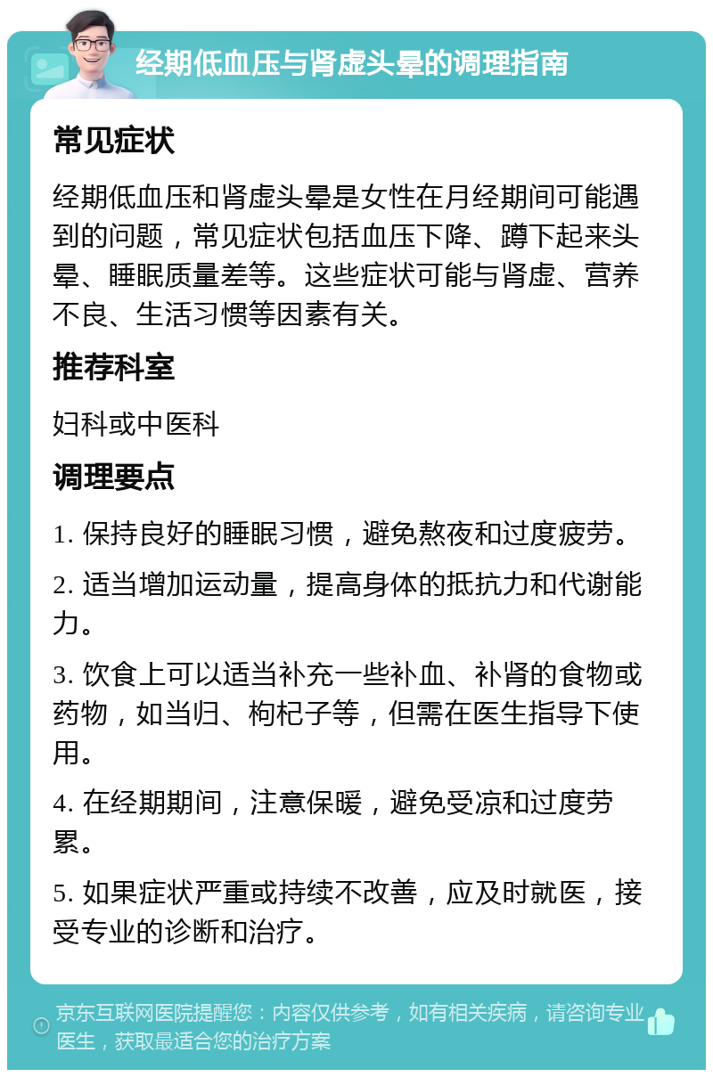 经期低血压与肾虚头晕的调理指南 常见症状 经期低血压和肾虚头晕是女性在月经期间可能遇到的问题，常见症状包括血压下降、蹲下起来头晕、睡眠质量差等。这些症状可能与肾虚、营养不良、生活习惯等因素有关。 推荐科室 妇科或中医科 调理要点 1. 保持良好的睡眠习惯，避免熬夜和过度疲劳。 2. 适当增加运动量，提高身体的抵抗力和代谢能力。 3. 饮食上可以适当补充一些补血、补肾的食物或药物，如当归、枸杞子等，但需在医生指导下使用。 4. 在经期期间，注意保暖，避免受凉和过度劳累。 5. 如果症状严重或持续不改善，应及时就医，接受专业的诊断和治疗。