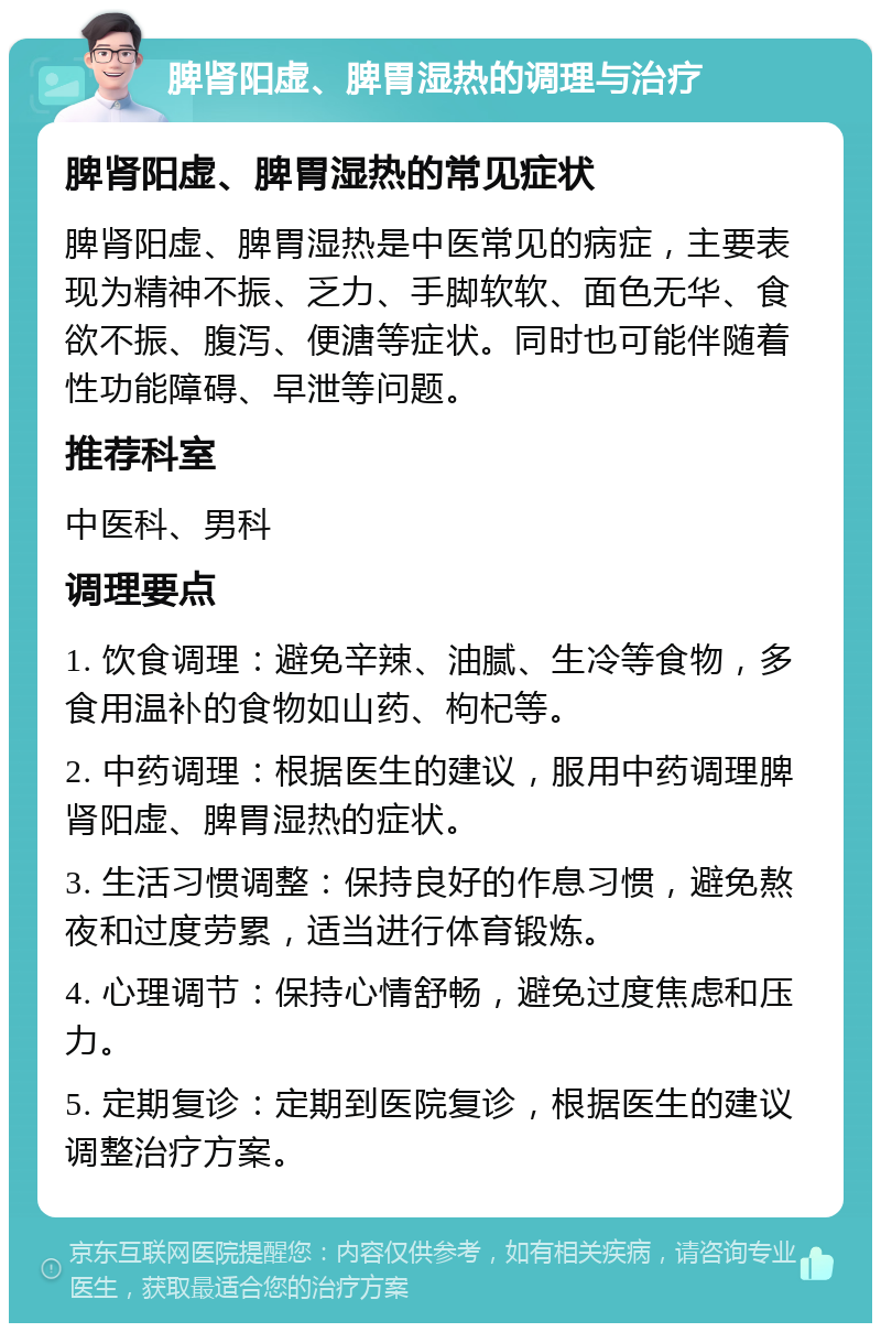 脾肾阳虚、脾胃湿热的调理与治疗 脾肾阳虚、脾胃湿热的常见症状 脾肾阳虚、脾胃湿热是中医常见的病症，主要表现为精神不振、乏力、手脚软软、面色无华、食欲不振、腹泻、便溏等症状。同时也可能伴随着性功能障碍、早泄等问题。 推荐科室 中医科、男科 调理要点 1. 饮食调理：避免辛辣、油腻、生冷等食物，多食用温补的食物如山药、枸杞等。 2. 中药调理：根据医生的建议，服用中药调理脾肾阳虚、脾胃湿热的症状。 3. 生活习惯调整：保持良好的作息习惯，避免熬夜和过度劳累，适当进行体育锻炼。 4. 心理调节：保持心情舒畅，避免过度焦虑和压力。 5. 定期复诊：定期到医院复诊，根据医生的建议调整治疗方案。