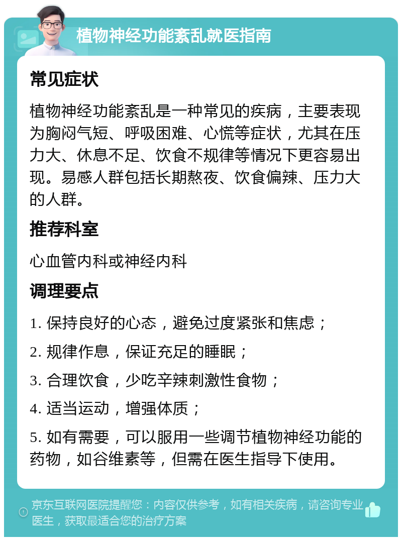 植物神经功能紊乱就医指南 常见症状 植物神经功能紊乱是一种常见的疾病，主要表现为胸闷气短、呼吸困难、心慌等症状，尤其在压力大、休息不足、饮食不规律等情况下更容易出现。易感人群包括长期熬夜、饮食偏辣、压力大的人群。 推荐科室 心血管内科或神经内科 调理要点 1. 保持良好的心态，避免过度紧张和焦虑； 2. 规律作息，保证充足的睡眠； 3. 合理饮食，少吃辛辣刺激性食物； 4. 适当运动，增强体质； 5. 如有需要，可以服用一些调节植物神经功能的药物，如谷维素等，但需在医生指导下使用。