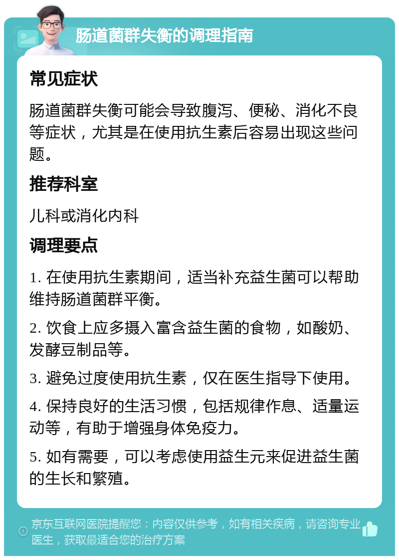 肠道菌群失衡的调理指南 常见症状 肠道菌群失衡可能会导致腹泻、便秘、消化不良等症状，尤其是在使用抗生素后容易出现这些问题。 推荐科室 儿科或消化内科 调理要点 1. 在使用抗生素期间，适当补充益生菌可以帮助维持肠道菌群平衡。 2. 饮食上应多摄入富含益生菌的食物，如酸奶、发酵豆制品等。 3. 避免过度使用抗生素，仅在医生指导下使用。 4. 保持良好的生活习惯，包括规律作息、适量运动等，有助于增强身体免疫力。 5. 如有需要，可以考虑使用益生元来促进益生菌的生长和繁殖。