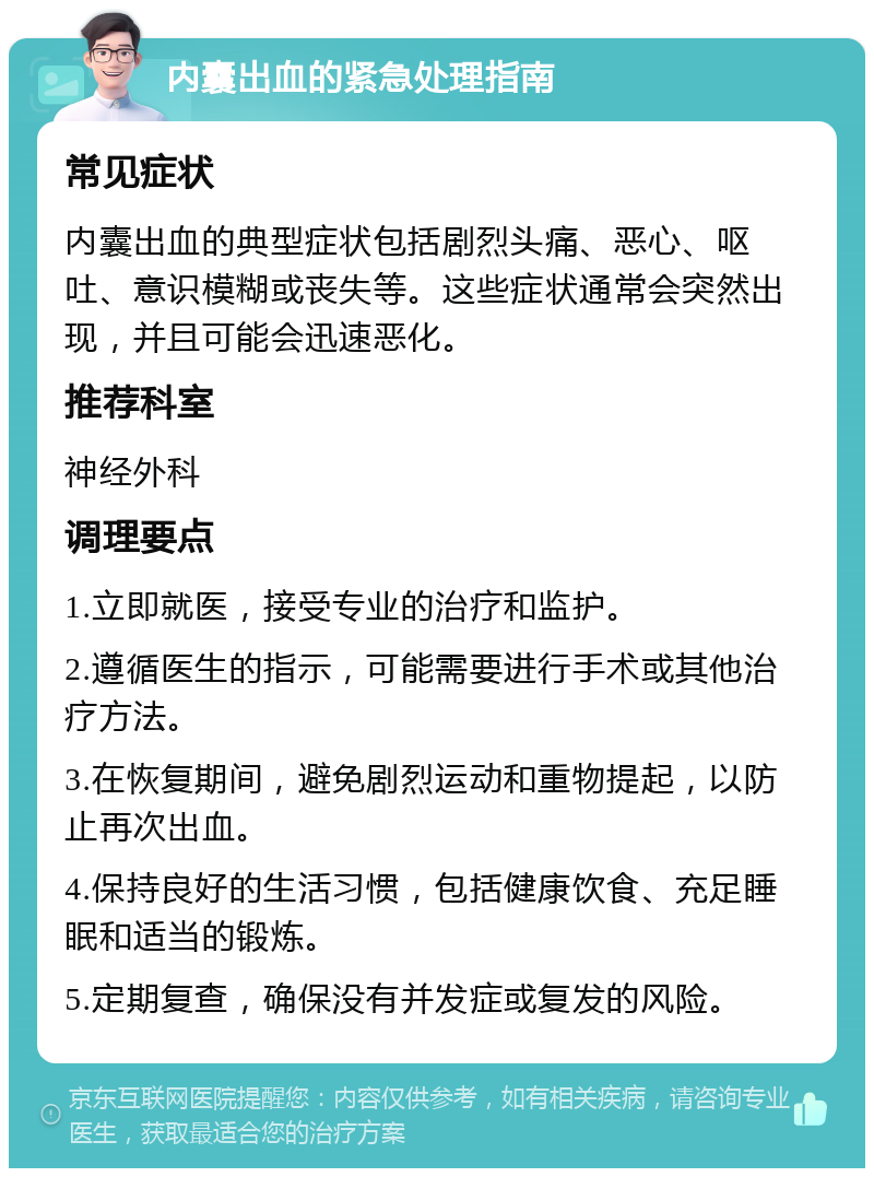 内囊出血的紧急处理指南 常见症状 内囊出血的典型症状包括剧烈头痛、恶心、呕吐、意识模糊或丧失等。这些症状通常会突然出现，并且可能会迅速恶化。 推荐科室 神经外科 调理要点 1.立即就医，接受专业的治疗和监护。 2.遵循医生的指示，可能需要进行手术或其他治疗方法。 3.在恢复期间，避免剧烈运动和重物提起，以防止再次出血。 4.保持良好的生活习惯，包括健康饮食、充足睡眠和适当的锻炼。 5.定期复查，确保没有并发症或复发的风险。