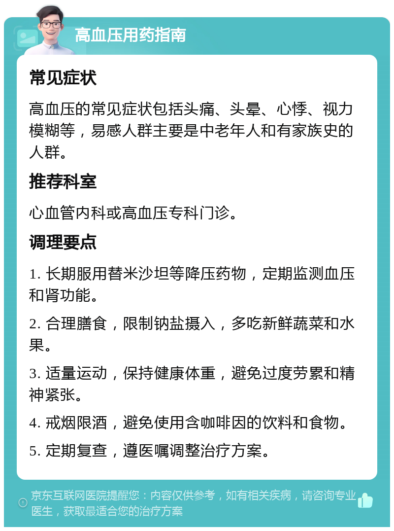 高血压用药指南 常见症状 高血压的常见症状包括头痛、头晕、心悸、视力模糊等，易感人群主要是中老年人和有家族史的人群。 推荐科室 心血管内科或高血压专科门诊。 调理要点 1. 长期服用替米沙坦等降压药物，定期监测血压和肾功能。 2. 合理膳食，限制钠盐摄入，多吃新鲜蔬菜和水果。 3. 适量运动，保持健康体重，避免过度劳累和精神紧张。 4. 戒烟限酒，避免使用含咖啡因的饮料和食物。 5. 定期复查，遵医嘱调整治疗方案。