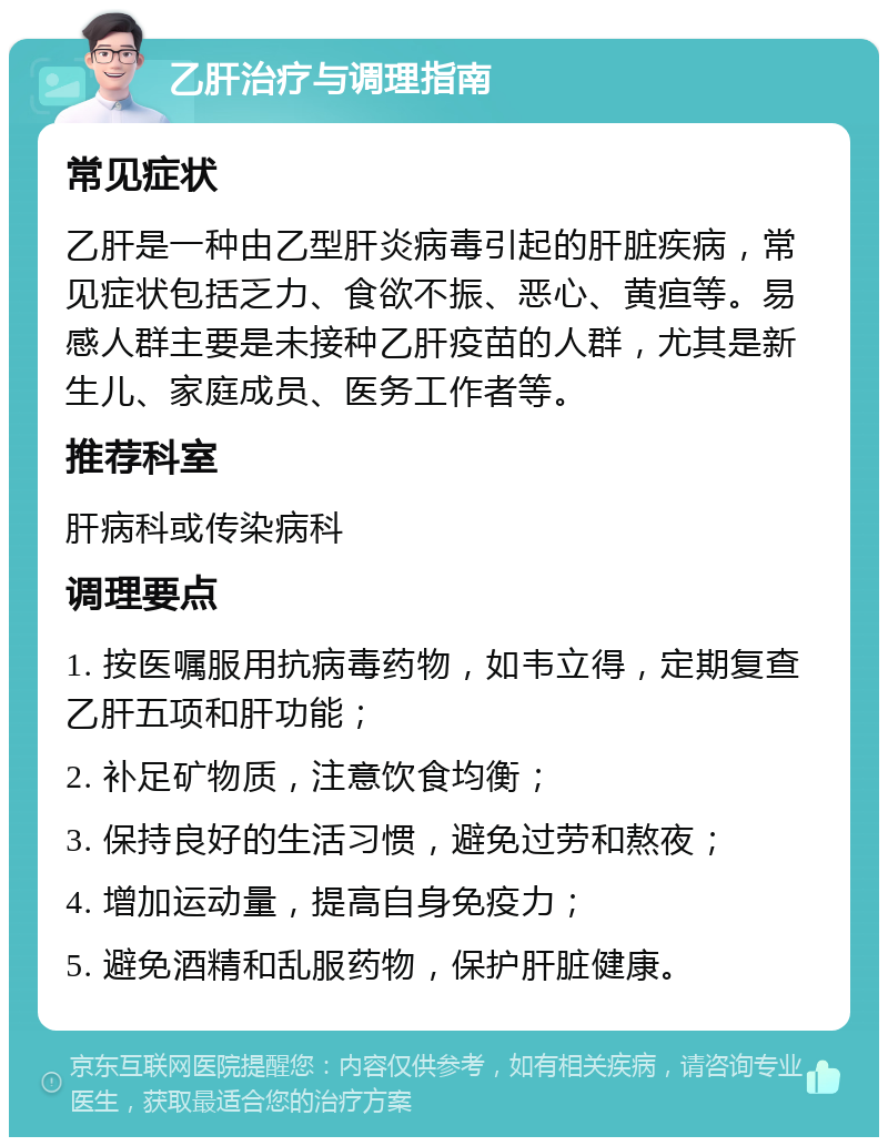 乙肝治疗与调理指南 常见症状 乙肝是一种由乙型肝炎病毒引起的肝脏疾病，常见症状包括乏力、食欲不振、恶心、黄疸等。易感人群主要是未接种乙肝疫苗的人群，尤其是新生儿、家庭成员、医务工作者等。 推荐科室 肝病科或传染病科 调理要点 1. 按医嘱服用抗病毒药物，如韦立得，定期复查乙肝五项和肝功能； 2. 补足矿物质，注意饮食均衡； 3. 保持良好的生活习惯，避免过劳和熬夜； 4. 增加运动量，提高自身免疫力； 5. 避免酒精和乱服药物，保护肝脏健康。