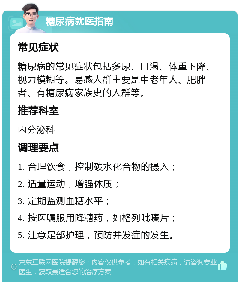 糖尿病就医指南 常见症状 糖尿病的常见症状包括多尿、口渴、体重下降、视力模糊等。易感人群主要是中老年人、肥胖者、有糖尿病家族史的人群等。 推荐科室 内分泌科 调理要点 1. 合理饮食，控制碳水化合物的摄入； 2. 适量运动，增强体质； 3. 定期监测血糖水平； 4. 按医嘱服用降糖药，如格列吡嗪片； 5. 注意足部护理，预防并发症的发生。