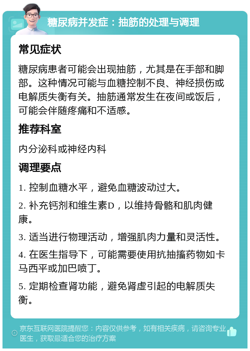 糖尿病并发症：抽筋的处理与调理 常见症状 糖尿病患者可能会出现抽筋，尤其是在手部和脚部。这种情况可能与血糖控制不良、神经损伤或电解质失衡有关。抽筋通常发生在夜间或饭后，可能会伴随疼痛和不适感。 推荐科室 内分泌科或神经内科 调理要点 1. 控制血糖水平，避免血糖波动过大。 2. 补充钙剂和维生素D，以维持骨骼和肌肉健康。 3. 适当进行物理活动，增强肌肉力量和灵活性。 4. 在医生指导下，可能需要使用抗抽搐药物如卡马西平或加巴喷丁。 5. 定期检查肾功能，避免肾虚引起的电解质失衡。