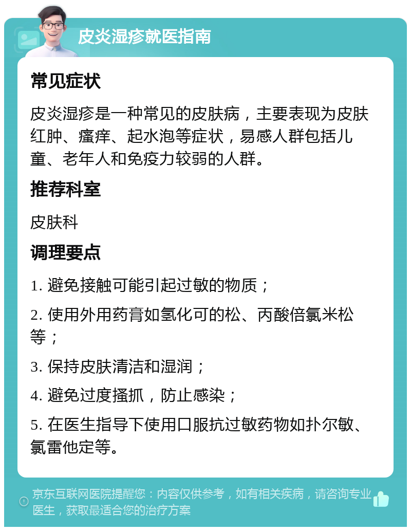 皮炎湿疹就医指南 常见症状 皮炎湿疹是一种常见的皮肤病，主要表现为皮肤红肿、瘙痒、起水泡等症状，易感人群包括儿童、老年人和免疫力较弱的人群。 推荐科室 皮肤科 调理要点 1. 避免接触可能引起过敏的物质； 2. 使用外用药膏如氢化可的松、丙酸倍氯米松等； 3. 保持皮肤清洁和湿润； 4. 避免过度搔抓，防止感染； 5. 在医生指导下使用口服抗过敏药物如扑尔敏、氯雷他定等。