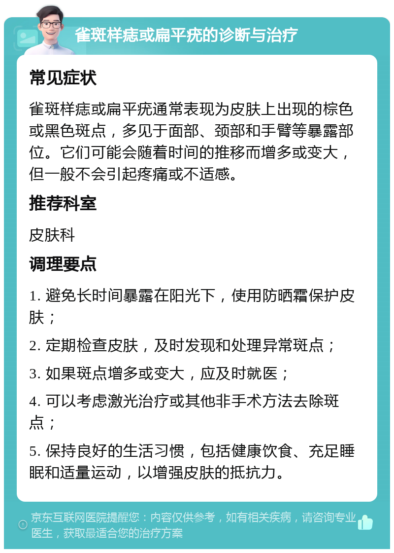 雀斑样痣或扁平疣的诊断与治疗 常见症状 雀斑样痣或扁平疣通常表现为皮肤上出现的棕色或黑色斑点，多见于面部、颈部和手臂等暴露部位。它们可能会随着时间的推移而增多或变大，但一般不会引起疼痛或不适感。 推荐科室 皮肤科 调理要点 1. 避免长时间暴露在阳光下，使用防晒霜保护皮肤； 2. 定期检查皮肤，及时发现和处理异常斑点； 3. 如果斑点增多或变大，应及时就医； 4. 可以考虑激光治疗或其他非手术方法去除斑点； 5. 保持良好的生活习惯，包括健康饮食、充足睡眠和适量运动，以增强皮肤的抵抗力。