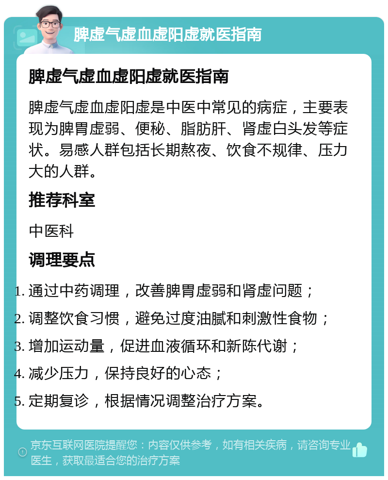 脾虚气虚血虚阳虚就医指南 脾虚气虚血虚阳虚就医指南 脾虚气虚血虚阳虚是中医中常见的病症，主要表现为脾胃虚弱、便秘、脂肪肝、肾虚白头发等症状。易感人群包括长期熬夜、饮食不规律、压力大的人群。 推荐科室 中医科 调理要点 通过中药调理，改善脾胃虚弱和肾虚问题； 调整饮食习惯，避免过度油腻和刺激性食物； 增加运动量，促进血液循环和新陈代谢； 减少压力，保持良好的心态； 定期复诊，根据情况调整治疗方案。