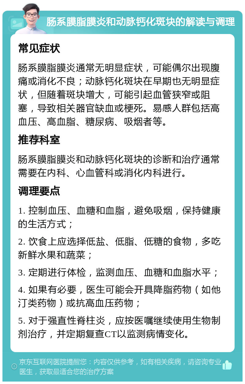 肠系膜脂膜炎和动脉钙化斑块的解读与调理 常见症状 肠系膜脂膜炎通常无明显症状，可能偶尔出现腹痛或消化不良；动脉钙化斑块在早期也无明显症状，但随着斑块增大，可能引起血管狭窄或阻塞，导致相关器官缺血或梗死。易感人群包括高血压、高血脂、糖尿病、吸烟者等。 推荐科室 肠系膜脂膜炎和动脉钙化斑块的诊断和治疗通常需要在内科、心血管科或消化内科进行。 调理要点 1. 控制血压、血糖和血脂，避免吸烟，保持健康的生活方式； 2. 饮食上应选择低盐、低脂、低糖的食物，多吃新鲜水果和蔬菜； 3. 定期进行体检，监测血压、血糖和血脂水平； 4. 如果有必要，医生可能会开具降脂药物（如他汀类药物）或抗高血压药物； 5. 对于强直性脊柱炎，应按医嘱继续使用生物制剂治疗，并定期复查CT以监测病情变化。