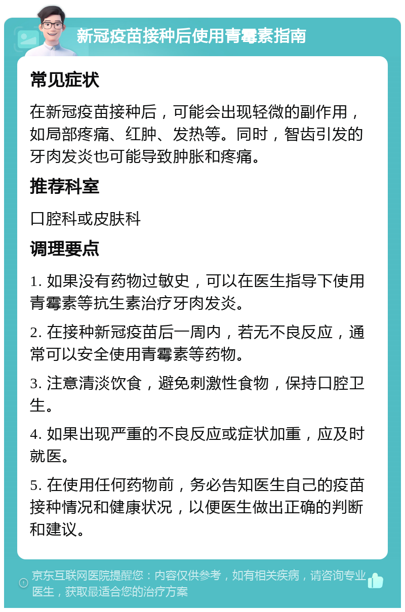 新冠疫苗接种后使用青霉素指南 常见症状 在新冠疫苗接种后，可能会出现轻微的副作用，如局部疼痛、红肿、发热等。同时，智齿引发的牙肉发炎也可能导致肿胀和疼痛。 推荐科室 口腔科或皮肤科 调理要点 1. 如果没有药物过敏史，可以在医生指导下使用青霉素等抗生素治疗牙肉发炎。 2. 在接种新冠疫苗后一周内，若无不良反应，通常可以安全使用青霉素等药物。 3. 注意清淡饮食，避免刺激性食物，保持口腔卫生。 4. 如果出现严重的不良反应或症状加重，应及时就医。 5. 在使用任何药物前，务必告知医生自己的疫苗接种情况和健康状况，以便医生做出正确的判断和建议。