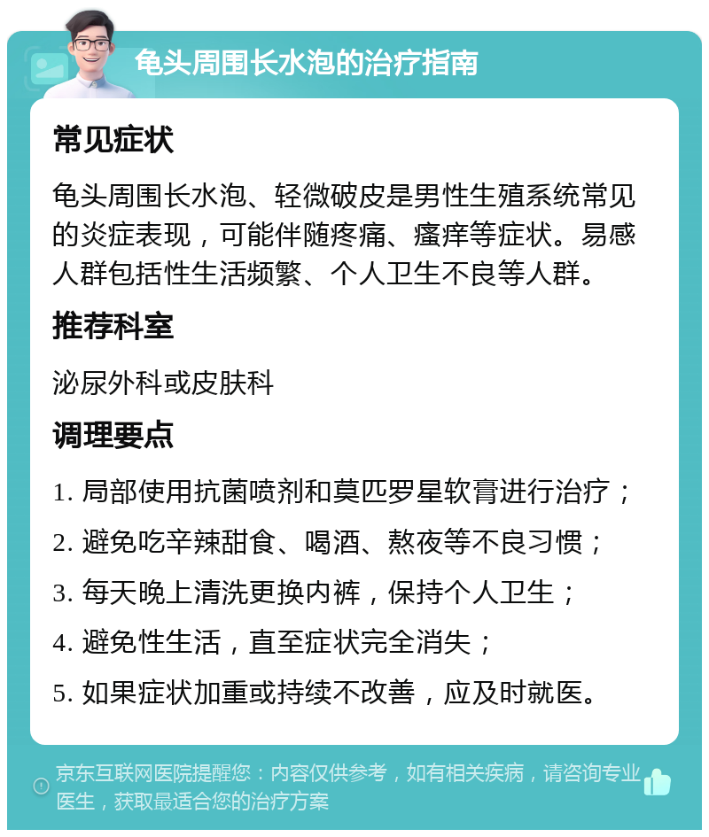 龟头周围长水泡的治疗指南 常见症状 龟头周围长水泡、轻微破皮是男性生殖系统常见的炎症表现，可能伴随疼痛、瘙痒等症状。易感人群包括性生活频繁、个人卫生不良等人群。 推荐科室 泌尿外科或皮肤科 调理要点 1. 局部使用抗菌喷剂和莫匹罗星软膏进行治疗； 2. 避免吃辛辣甜食、喝酒、熬夜等不良习惯； 3. 每天晚上清洗更换内裤，保持个人卫生； 4. 避免性生活，直至症状完全消失； 5. 如果症状加重或持续不改善，应及时就医。