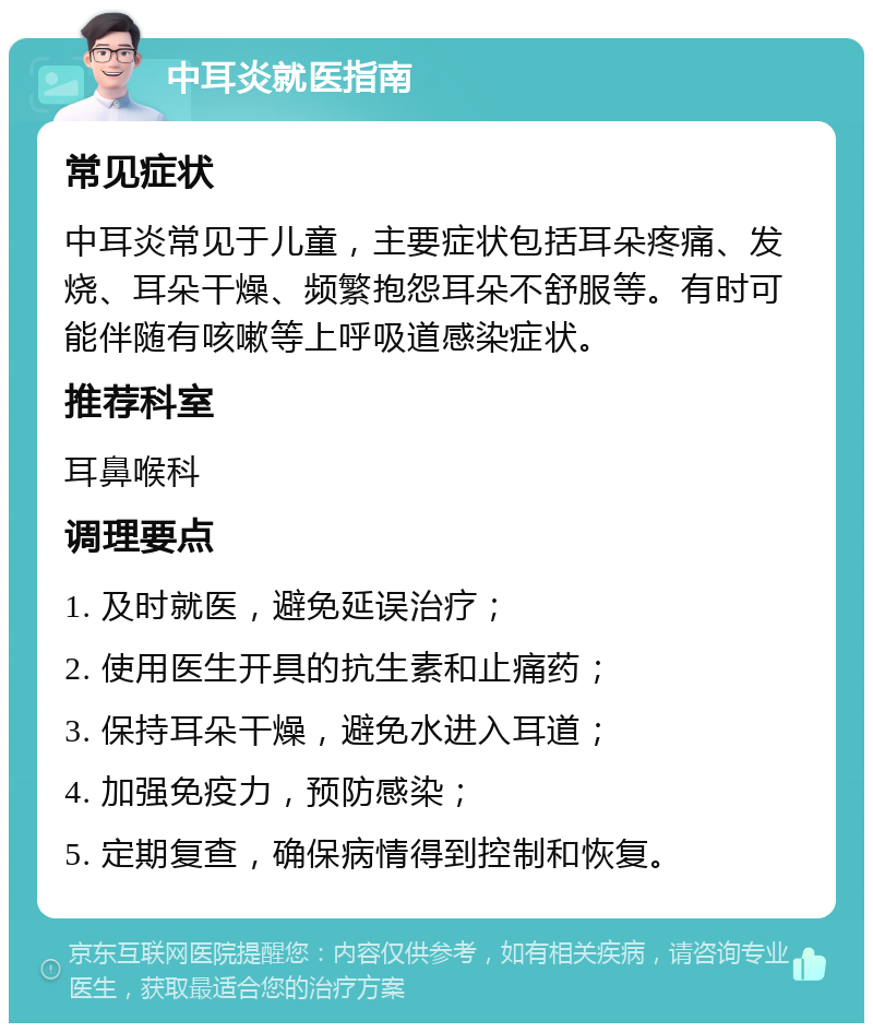 中耳炎就医指南 常见症状 中耳炎常见于儿童，主要症状包括耳朵疼痛、发烧、耳朵干燥、频繁抱怨耳朵不舒服等。有时可能伴随有咳嗽等上呼吸道感染症状。 推荐科室 耳鼻喉科 调理要点 1. 及时就医，避免延误治疗； 2. 使用医生开具的抗生素和止痛药； 3. 保持耳朵干燥，避免水进入耳道； 4. 加强免疫力，预防感染； 5. 定期复查，确保病情得到控制和恢复。