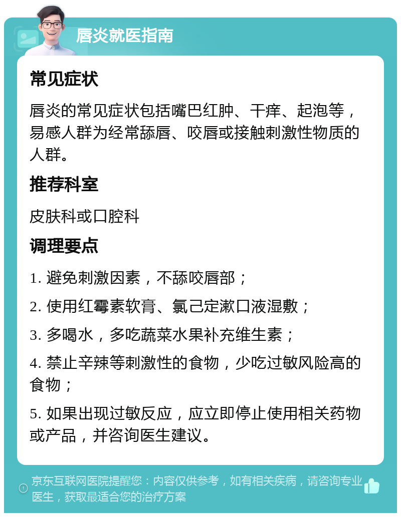 唇炎就医指南 常见症状 唇炎的常见症状包括嘴巴红肿、干痒、起泡等，易感人群为经常舔唇、咬唇或接触刺激性物质的人群。 推荐科室 皮肤科或口腔科 调理要点 1. 避免刺激因素，不舔咬唇部； 2. 使用红霉素软膏、氯己定漱口液湿敷； 3. 多喝水，多吃蔬菜水果补充维生素； 4. 禁止辛辣等刺激性的食物，少吃过敏风险高的食物； 5. 如果出现过敏反应，应立即停止使用相关药物或产品，并咨询医生建议。