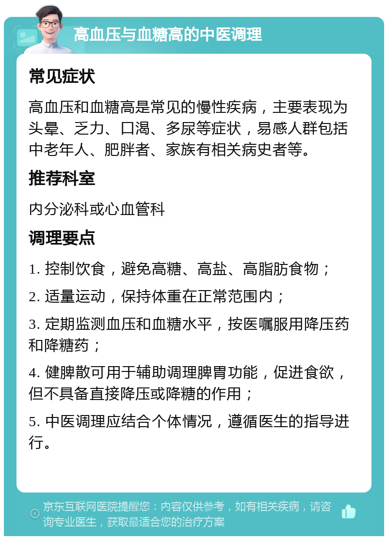 高血压与血糖高的中医调理 常见症状 高血压和血糖高是常见的慢性疾病，主要表现为头晕、乏力、口渴、多尿等症状，易感人群包括中老年人、肥胖者、家族有相关病史者等。 推荐科室 内分泌科或心血管科 调理要点 1. 控制饮食，避免高糖、高盐、高脂肪食物； 2. 适量运动，保持体重在正常范围内； 3. 定期监测血压和血糖水平，按医嘱服用降压药和降糖药； 4. 健脾散可用于辅助调理脾胃功能，促进食欲，但不具备直接降压或降糖的作用； 5. 中医调理应结合个体情况，遵循医生的指导进行。