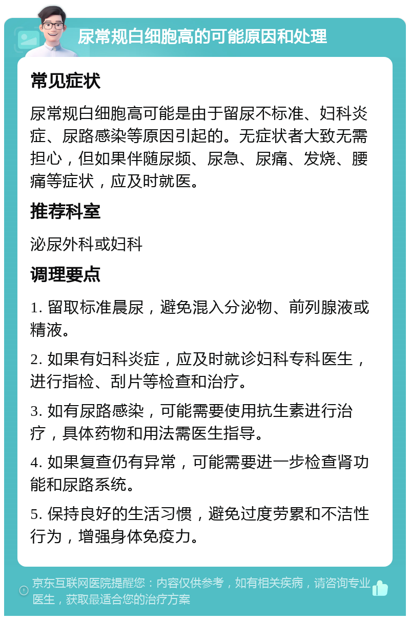 尿常规白细胞高的可能原因和处理 常见症状 尿常规白细胞高可能是由于留尿不标准、妇科炎症、尿路感染等原因引起的。无症状者大致无需担心，但如果伴随尿频、尿急、尿痛、发烧、腰痛等症状，应及时就医。 推荐科室 泌尿外科或妇科 调理要点 1. 留取标准晨尿，避免混入分泌物、前列腺液或精液。 2. 如果有妇科炎症，应及时就诊妇科专科医生，进行指检、刮片等检查和治疗。 3. 如有尿路感染，可能需要使用抗生素进行治疗，具体药物和用法需医生指导。 4. 如果复查仍有异常，可能需要进一步检查肾功能和尿路系统。 5. 保持良好的生活习惯，避免过度劳累和不洁性行为，增强身体免疫力。