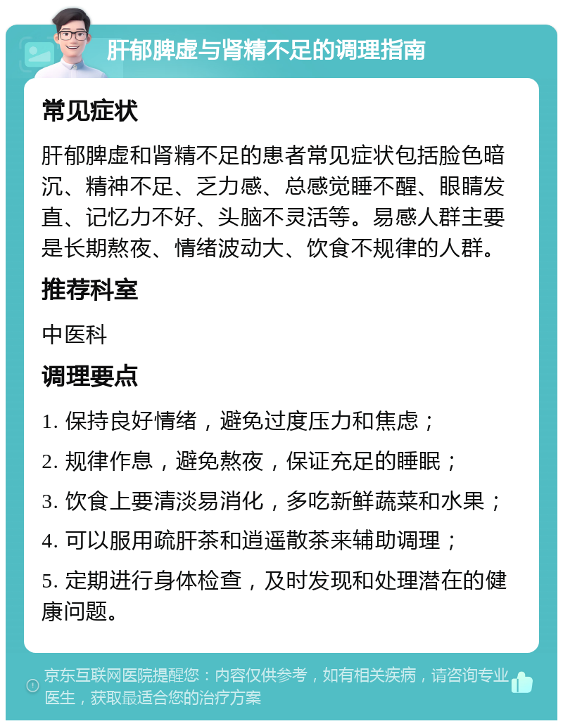 肝郁脾虚与肾精不足的调理指南 常见症状 肝郁脾虚和肾精不足的患者常见症状包括脸色暗沉、精神不足、乏力感、总感觉睡不醒、眼睛发直、记忆力不好、头脑不灵活等。易感人群主要是长期熬夜、情绪波动大、饮食不规律的人群。 推荐科室 中医科 调理要点 1. 保持良好情绪，避免过度压力和焦虑； 2. 规律作息，避免熬夜，保证充足的睡眠； 3. 饮食上要清淡易消化，多吃新鲜蔬菜和水果； 4. 可以服用疏肝茶和逍遥散茶来辅助调理； 5. 定期进行身体检查，及时发现和处理潜在的健康问题。