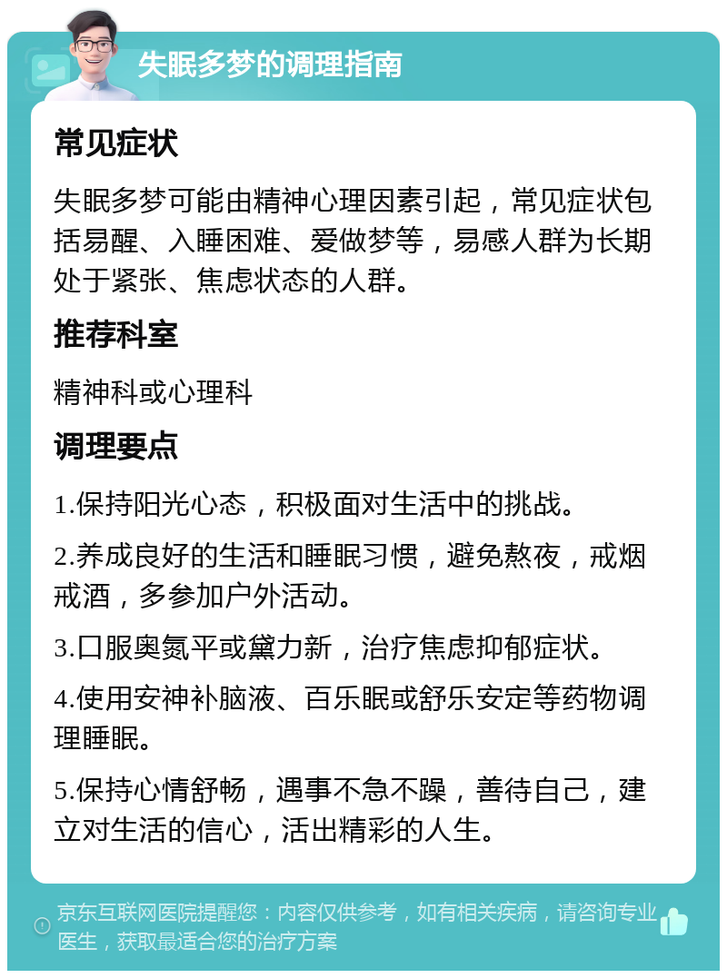 失眠多梦的调理指南 常见症状 失眠多梦可能由精神心理因素引起，常见症状包括易醒、入睡困难、爱做梦等，易感人群为长期处于紧张、焦虑状态的人群。 推荐科室 精神科或心理科 调理要点 1.保持阳光心态，积极面对生活中的挑战。 2.养成良好的生活和睡眠习惯，避免熬夜，戒烟戒酒，多参加户外活动。 3.口服奥氮平或黛力新，治疗焦虑抑郁症状。 4.使用安神补脑液、百乐眠或舒乐安定等药物调理睡眠。 5.保持心情舒畅，遇事不急不躁，善待自己，建立对生活的信心，活出精彩的人生。