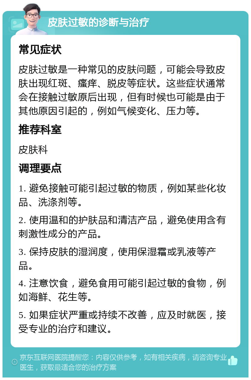 皮肤过敏的诊断与治疗 常见症状 皮肤过敏是一种常见的皮肤问题，可能会导致皮肤出现红斑、瘙痒、脱皮等症状。这些症状通常会在接触过敏原后出现，但有时候也可能是由于其他原因引起的，例如气候变化、压力等。 推荐科室 皮肤科 调理要点 1. 避免接触可能引起过敏的物质，例如某些化妆品、洗涤剂等。 2. 使用温和的护肤品和清洁产品，避免使用含有刺激性成分的产品。 3. 保持皮肤的湿润度，使用保湿霜或乳液等产品。 4. 注意饮食，避免食用可能引起过敏的食物，例如海鲜、花生等。 5. 如果症状严重或持续不改善，应及时就医，接受专业的治疗和建议。