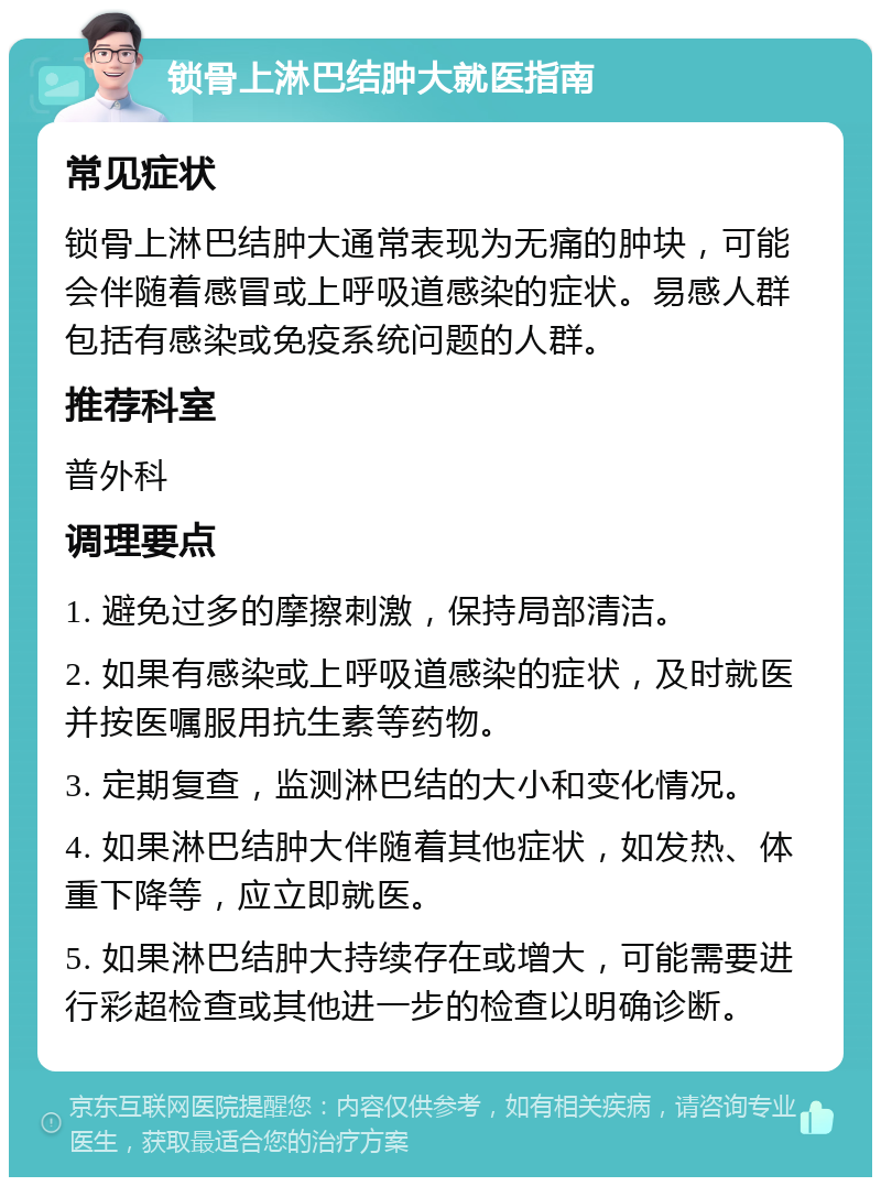 锁骨上淋巴结肿大就医指南 常见症状 锁骨上淋巴结肿大通常表现为无痛的肿块，可能会伴随着感冒或上呼吸道感染的症状。易感人群包括有感染或免疫系统问题的人群。 推荐科室 普外科 调理要点 1. 避免过多的摩擦刺激，保持局部清洁。 2. 如果有感染或上呼吸道感染的症状，及时就医并按医嘱服用抗生素等药物。 3. 定期复查，监测淋巴结的大小和变化情况。 4. 如果淋巴结肿大伴随着其他症状，如发热、体重下降等，应立即就医。 5. 如果淋巴结肿大持续存在或增大，可能需要进行彩超检查或其他进一步的检查以明确诊断。