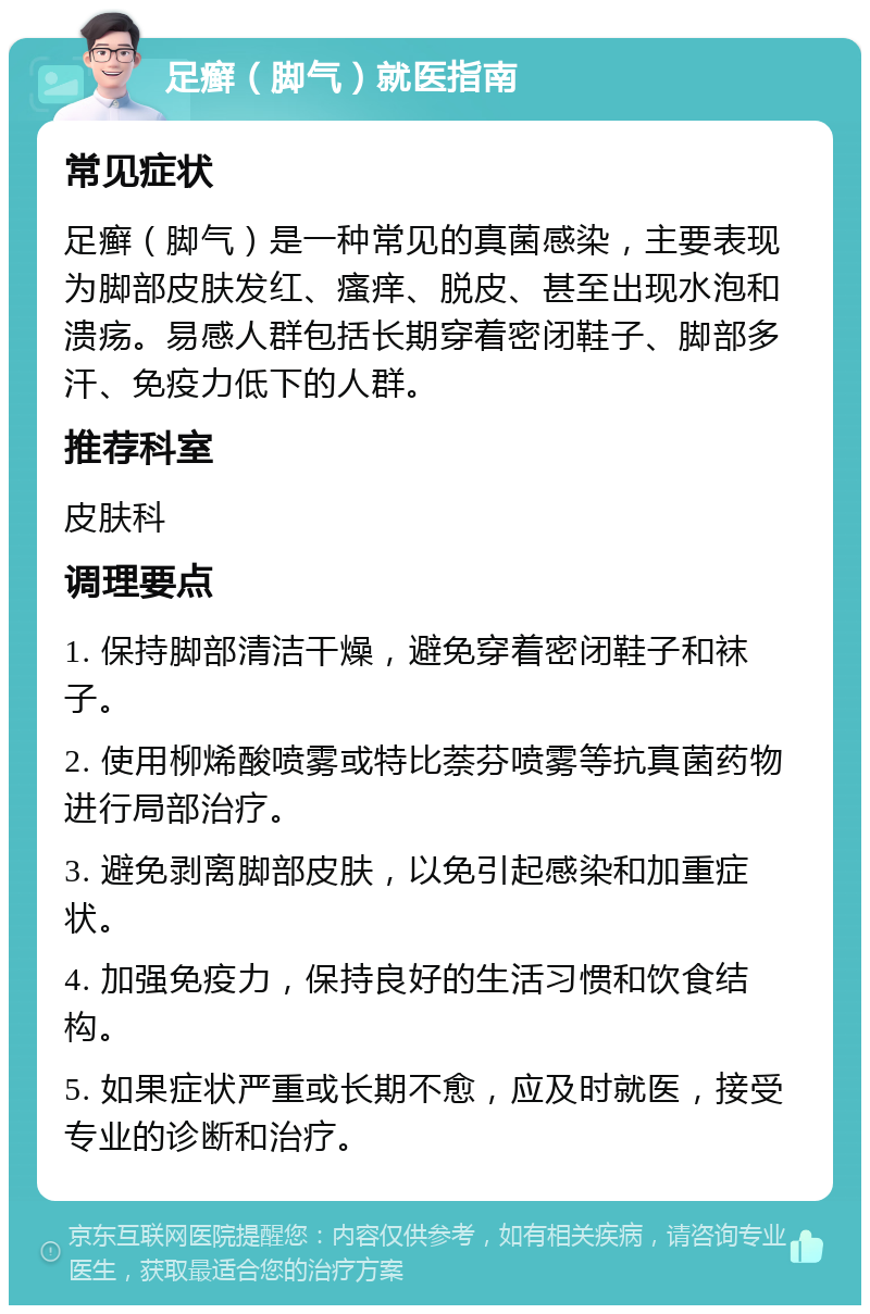 足癣（脚气）就医指南 常见症状 足癣（脚气）是一种常见的真菌感染，主要表现为脚部皮肤发红、瘙痒、脱皮、甚至出现水泡和溃疡。易感人群包括长期穿着密闭鞋子、脚部多汗、免疫力低下的人群。 推荐科室 皮肤科 调理要点 1. 保持脚部清洁干燥，避免穿着密闭鞋子和袜子。 2. 使用柳烯酸喷雾或特比萘芬喷雾等抗真菌药物进行局部治疗。 3. 避免剥离脚部皮肤，以免引起感染和加重症状。 4. 加强免疫力，保持良好的生活习惯和饮食结构。 5. 如果症状严重或长期不愈，应及时就医，接受专业的诊断和治疗。