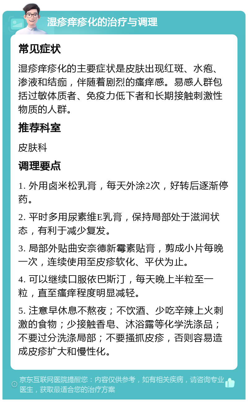 湿疹痒疹化的治疗与调理 常见症状 湿疹痒疹化的主要症状是皮肤出现红斑、水疱、渗液和结痂，伴随着剧烈的瘙痒感。易感人群包括过敏体质者、免疫力低下者和长期接触刺激性物质的人群。 推荐科室 皮肤科 调理要点 1. 外用卤米松乳膏，每天外涂2次，好转后逐渐停药。 2. 平时多用尿素维E乳膏，保持局部处于滋润状态，有利于减少复发。 3. 局部外贴曲安奈德新霉素贴膏，剪成小片每晚一次，连续使用至皮疹软化、平伏为止。 4. 可以继续口服依巴斯汀，每天晚上半粒至一粒，直至瘙痒程度明显减轻。 5. 注意早休息不熬夜；不饮酒、少吃辛辣上火刺激的食物；少接触香皂、沐浴露等化学洗涤品；不要过分洗涤局部；不要搔抓皮疹，否则容易造成皮疹扩大和慢性化。