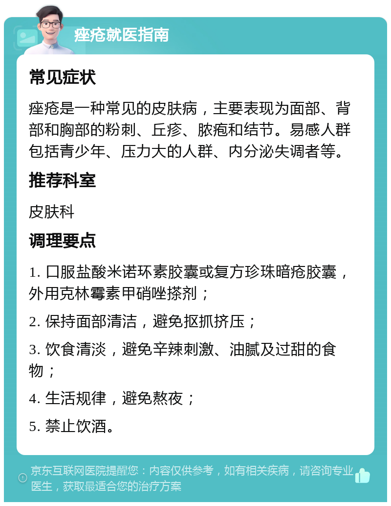 痤疮就医指南 常见症状 痤疮是一种常见的皮肤病，主要表现为面部、背部和胸部的粉刺、丘疹、脓疱和结节。易感人群包括青少年、压力大的人群、内分泌失调者等。 推荐科室 皮肤科 调理要点 1. 口服盐酸米诺环素胶囊或复方珍珠暗疮胶囊，外用克林霉素甲硝唑搽剂； 2. 保持面部清洁，避免抠抓挤压； 3. 饮食清淡，避免辛辣刺激、油腻及过甜的食物； 4. 生活规律，避免熬夜； 5. 禁止饮酒。