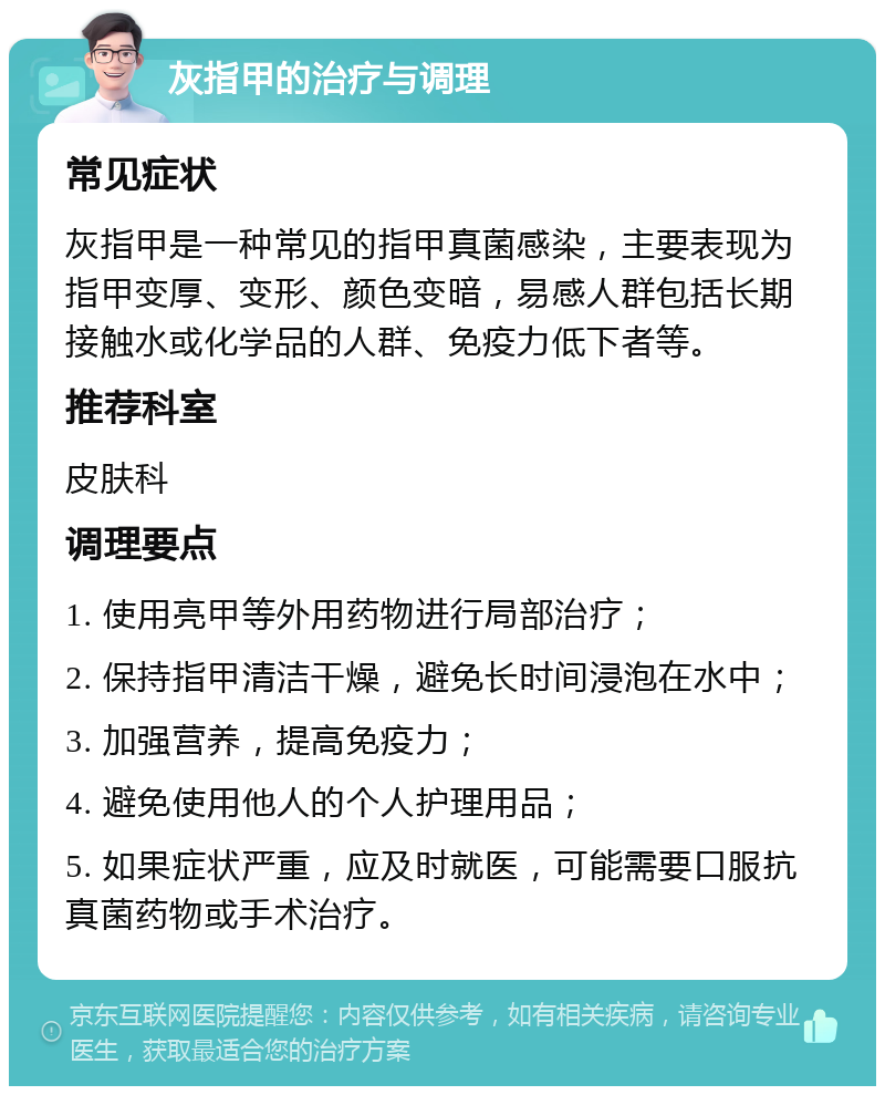 灰指甲的治疗与调理 常见症状 灰指甲是一种常见的指甲真菌感染，主要表现为指甲变厚、变形、颜色变暗，易感人群包括长期接触水或化学品的人群、免疫力低下者等。 推荐科室 皮肤科 调理要点 1. 使用亮甲等外用药物进行局部治疗； 2. 保持指甲清洁干燥，避免长时间浸泡在水中； 3. 加强营养，提高免疫力； 4. 避免使用他人的个人护理用品； 5. 如果症状严重，应及时就医，可能需要口服抗真菌药物或手术治疗。