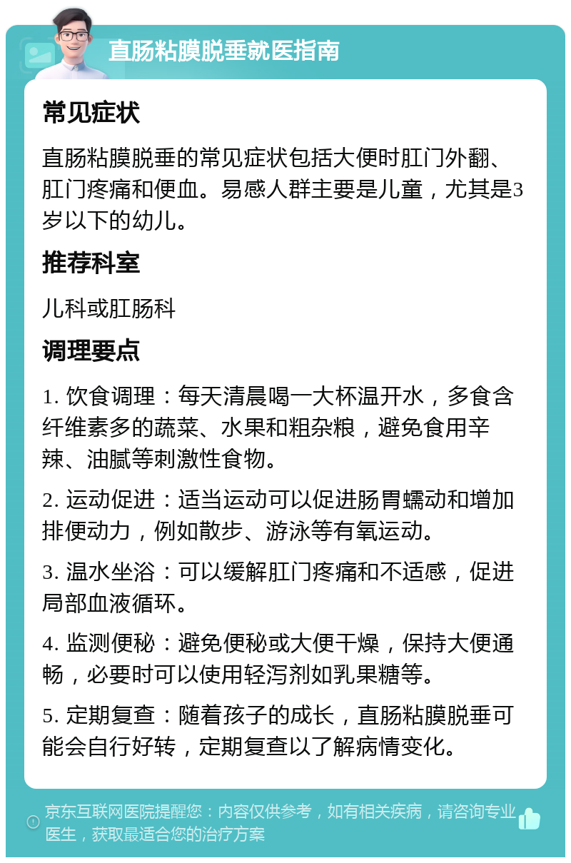 直肠粘膜脱垂就医指南 常见症状 直肠粘膜脱垂的常见症状包括大便时肛门外翻、肛门疼痛和便血。易感人群主要是儿童，尤其是3岁以下的幼儿。 推荐科室 儿科或肛肠科 调理要点 1. 饮食调理：每天清晨喝一大杯温开水，多食含纤维素多的蔬菜、水果和粗杂粮，避免食用辛辣、油腻等刺激性食物。 2. 运动促进：适当运动可以促进肠胃蠕动和增加排便动力，例如散步、游泳等有氧运动。 3. 温水坐浴：可以缓解肛门疼痛和不适感，促进局部血液循环。 4. 监测便秘：避免便秘或大便干燥，保持大便通畅，必要时可以使用轻泻剂如乳果糖等。 5. 定期复查：随着孩子的成长，直肠粘膜脱垂可能会自行好转，定期复查以了解病情变化。