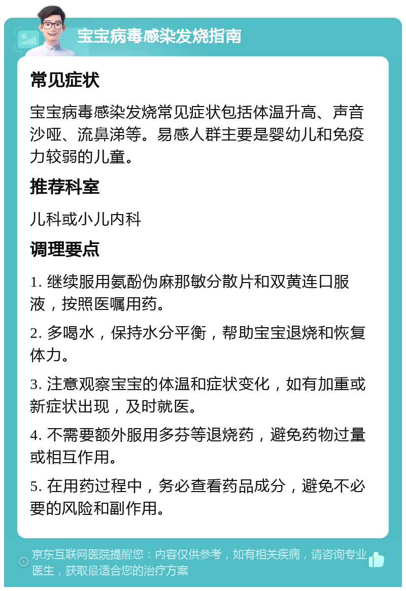 宝宝病毒感染发烧指南 常见症状 宝宝病毒感染发烧常见症状包括体温升高、声音沙哑、流鼻涕等。易感人群主要是婴幼儿和免疫力较弱的儿童。 推荐科室 儿科或小儿内科 调理要点 1. 继续服用氨酚伪麻那敏分散片和双黄连口服液，按照医嘱用药。 2. 多喝水，保持水分平衡，帮助宝宝退烧和恢复体力。 3. 注意观察宝宝的体温和症状变化，如有加重或新症状出现，及时就医。 4. 不需要额外服用多芬等退烧药，避免药物过量或相互作用。 5. 在用药过程中，务必查看药品成分，避免不必要的风险和副作用。