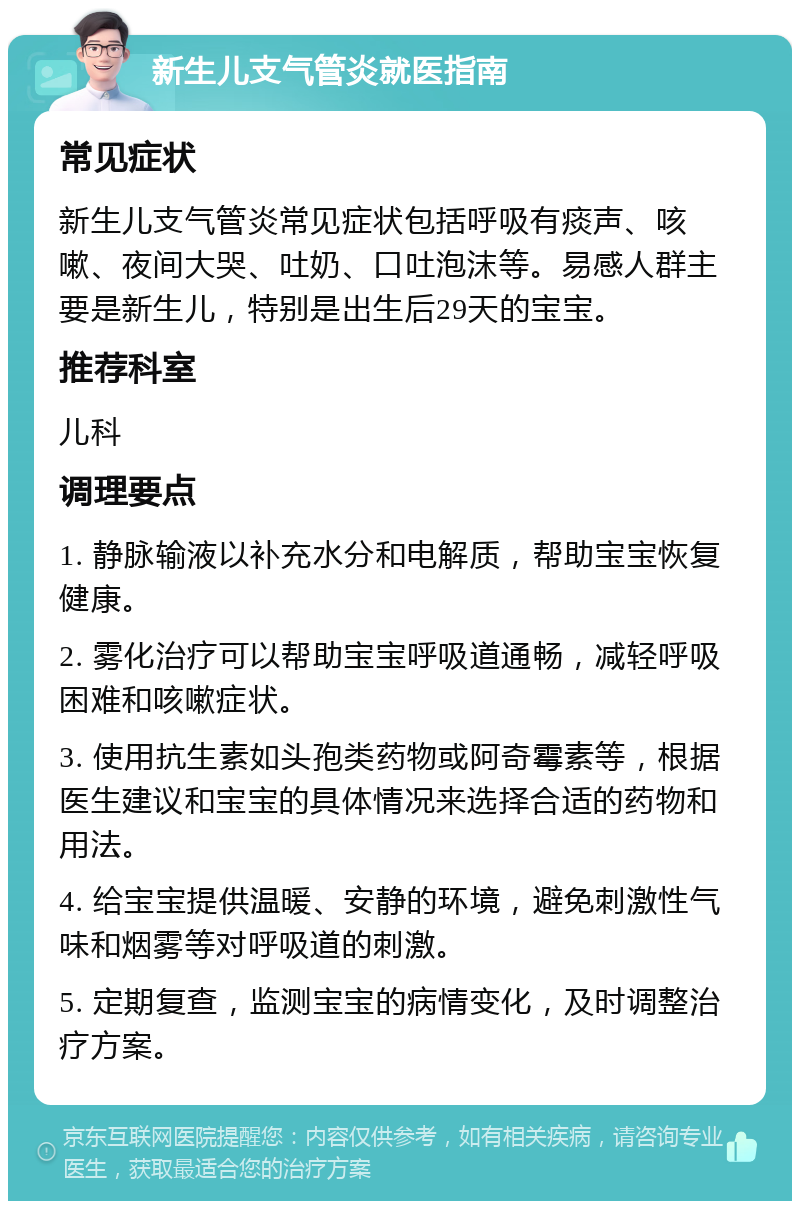 新生儿支气管炎就医指南 常见症状 新生儿支气管炎常见症状包括呼吸有痰声、咳嗽、夜间大哭、吐奶、口吐泡沫等。易感人群主要是新生儿，特别是出生后29天的宝宝。 推荐科室 儿科 调理要点 1. 静脉输液以补充水分和电解质，帮助宝宝恢复健康。 2. 雾化治疗可以帮助宝宝呼吸道通畅，减轻呼吸困难和咳嗽症状。 3. 使用抗生素如头孢类药物或阿奇霉素等，根据医生建议和宝宝的具体情况来选择合适的药物和用法。 4. 给宝宝提供温暖、安静的环境，避免刺激性气味和烟雾等对呼吸道的刺激。 5. 定期复查，监测宝宝的病情变化，及时调整治疗方案。