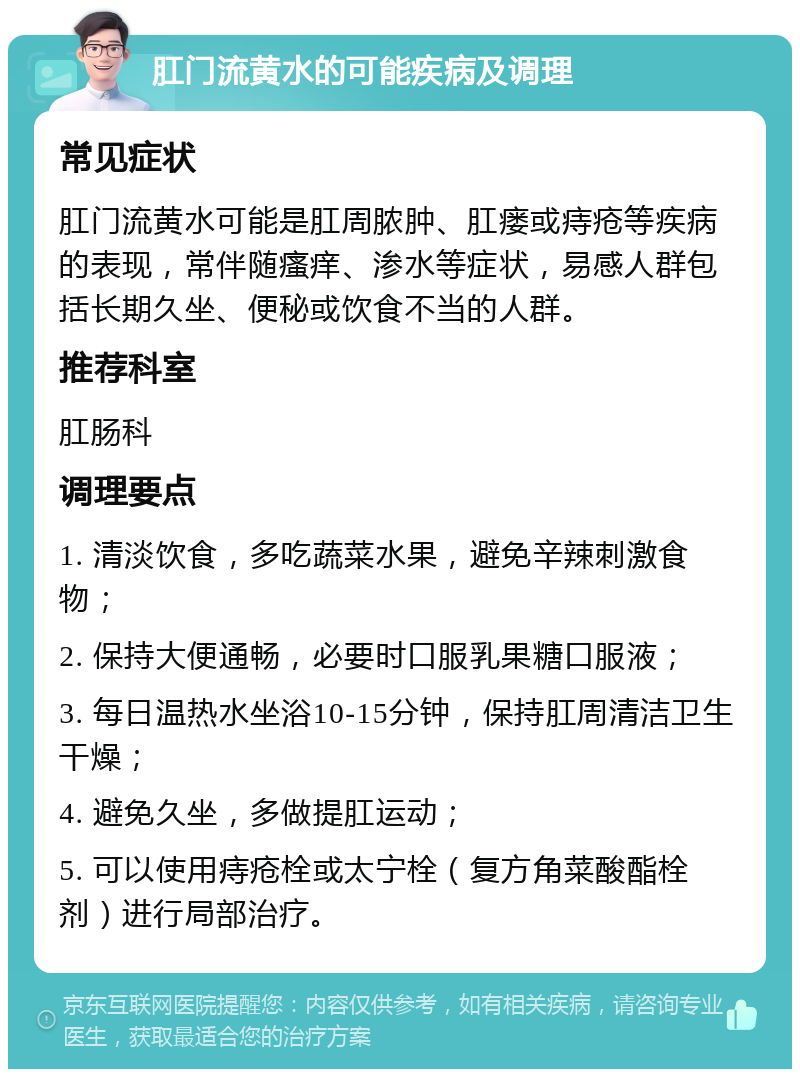 肛门流黄水的可能疾病及调理 常见症状 肛门流黄水可能是肛周脓肿、肛瘘或痔疮等疾病的表现，常伴随瘙痒、渗水等症状，易感人群包括长期久坐、便秘或饮食不当的人群。 推荐科室 肛肠科 调理要点 1. 清淡饮食，多吃蔬菜水果，避免辛辣刺激食物； 2. 保持大便通畅，必要时口服乳果糖口服液； 3. 每日温热水坐浴10-15分钟，保持肛周清洁卫生干燥； 4. 避免久坐，多做提肛运动； 5. 可以使用痔疮栓或太宁栓（复方角菜酸酯栓剂）进行局部治疗。