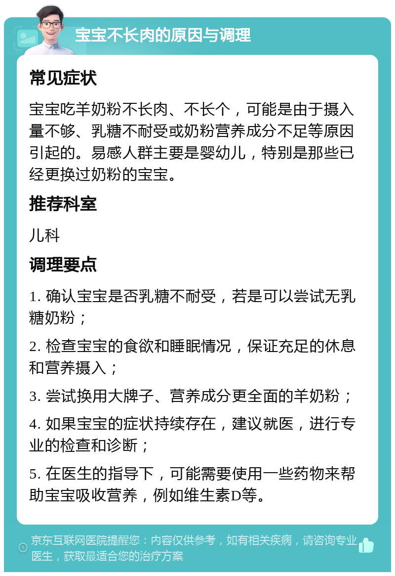 宝宝不长肉的原因与调理 常见症状 宝宝吃羊奶粉不长肉、不长个，可能是由于摄入量不够、乳糖不耐受或奶粉营养成分不足等原因引起的。易感人群主要是婴幼儿，特别是那些已经更换过奶粉的宝宝。 推荐科室 儿科 调理要点 1. 确认宝宝是否乳糖不耐受，若是可以尝试无乳糖奶粉； 2. 检查宝宝的食欲和睡眠情况，保证充足的休息和营养摄入； 3. 尝试换用大牌子、营养成分更全面的羊奶粉； 4. 如果宝宝的症状持续存在，建议就医，进行专业的检查和诊断； 5. 在医生的指导下，可能需要使用一些药物来帮助宝宝吸收营养，例如维生素D等。