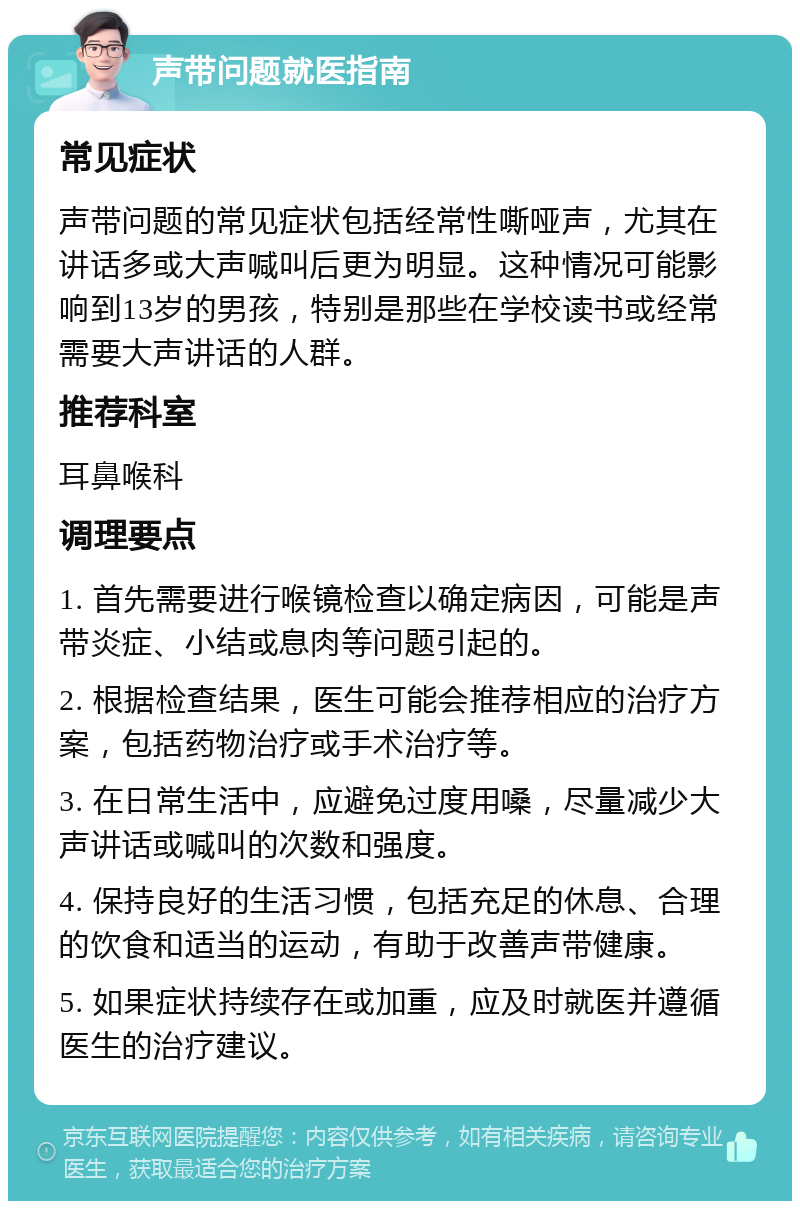 声带问题就医指南 常见症状 声带问题的常见症状包括经常性嘶哑声，尤其在讲话多或大声喊叫后更为明显。这种情况可能影响到13岁的男孩，特别是那些在学校读书或经常需要大声讲话的人群。 推荐科室 耳鼻喉科 调理要点 1. 首先需要进行喉镜检查以确定病因，可能是声带炎症、小结或息肉等问题引起的。 2. 根据检查结果，医生可能会推荐相应的治疗方案，包括药物治疗或手术治疗等。 3. 在日常生活中，应避免过度用嗓，尽量减少大声讲话或喊叫的次数和强度。 4. 保持良好的生活习惯，包括充足的休息、合理的饮食和适当的运动，有助于改善声带健康。 5. 如果症状持续存在或加重，应及时就医并遵循医生的治疗建议。