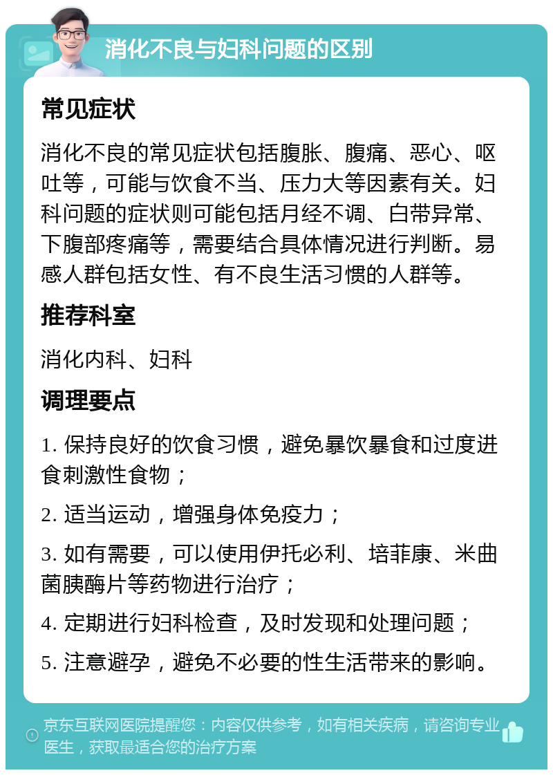 消化不良与妇科问题的区别 常见症状 消化不良的常见症状包括腹胀、腹痛、恶心、呕吐等，可能与饮食不当、压力大等因素有关。妇科问题的症状则可能包括月经不调、白带异常、下腹部疼痛等，需要结合具体情况进行判断。易感人群包括女性、有不良生活习惯的人群等。 推荐科室 消化内科、妇科 调理要点 1. 保持良好的饮食习惯，避免暴饮暴食和过度进食刺激性食物； 2. 适当运动，增强身体免疫力； 3. 如有需要，可以使用伊托必利、培菲康、米曲菌胰酶片等药物进行治疗； 4. 定期进行妇科检查，及时发现和处理问题； 5. 注意避孕，避免不必要的性生活带来的影响。