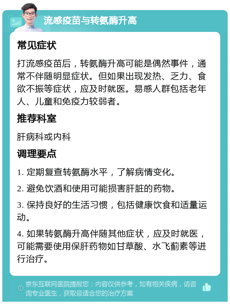 流感疫苗与转氨酶升高 常见症状 打流感疫苗后，转氨酶升高可能是偶然事件，通常不伴随明显症状。但如果出现发热、乏力、食欲不振等症状，应及时就医。易感人群包括老年人、儿童和免疫力较弱者。 推荐科室 肝病科或内科 调理要点 1. 定期复查转氨酶水平，了解病情变化。 2. 避免饮酒和使用可能损害肝脏的药物。 3. 保持良好的生活习惯，包括健康饮食和适量运动。 4. 如果转氨酶升高伴随其他症状，应及时就医，可能需要使用保肝药物如甘草酸、水飞蓟素等进行治疗。