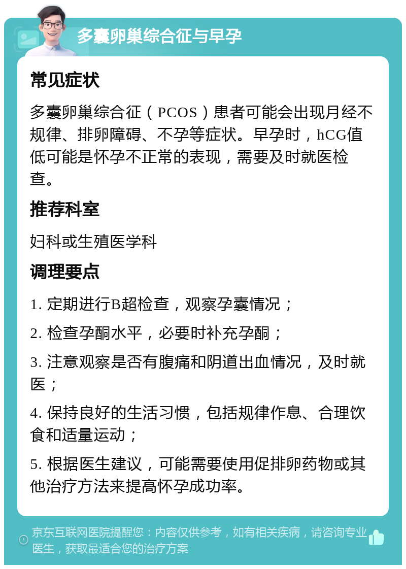 多囊卵巢综合征与早孕 常见症状 多囊卵巢综合征（PCOS）患者可能会出现月经不规律、排卵障碍、不孕等症状。早孕时，hCG值低可能是怀孕不正常的表现，需要及时就医检查。 推荐科室 妇科或生殖医学科 调理要点 1. 定期进行B超检查，观察孕囊情况； 2. 检查孕酮水平，必要时补充孕酮； 3. 注意观察是否有腹痛和阴道出血情况，及时就医； 4. 保持良好的生活习惯，包括规律作息、合理饮食和适量运动； 5. 根据医生建议，可能需要使用促排卵药物或其他治疗方法来提高怀孕成功率。