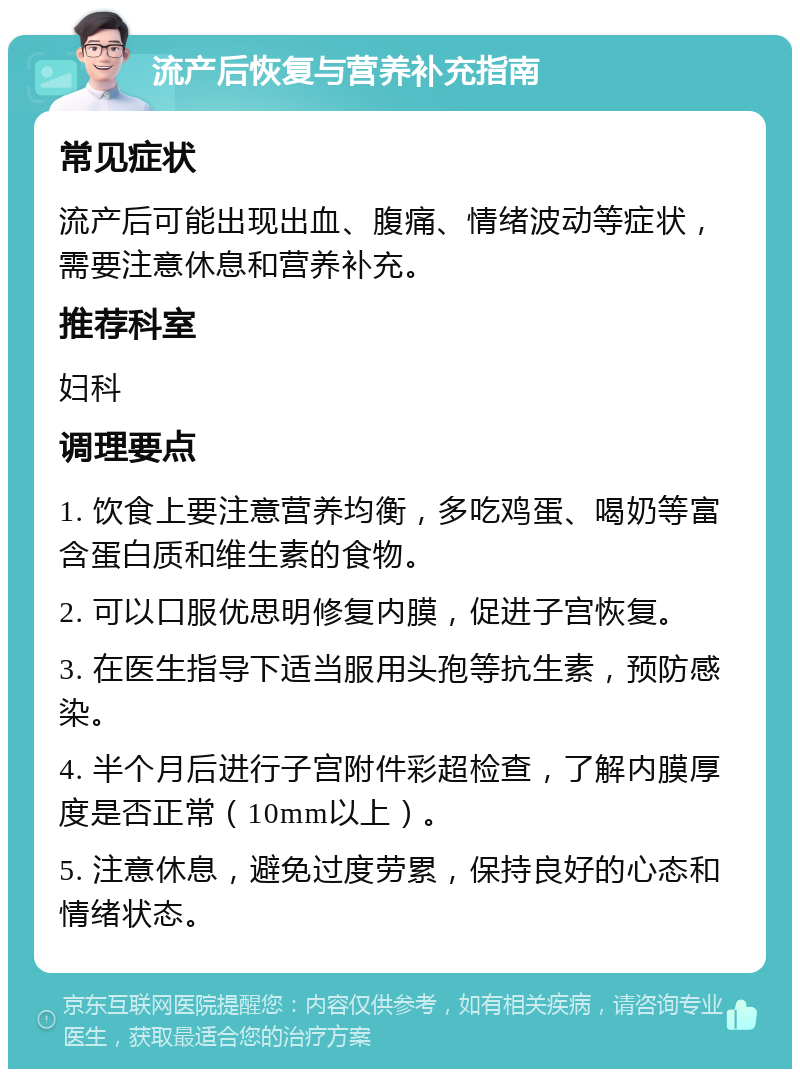 流产后恢复与营养补充指南 常见症状 流产后可能出现出血、腹痛、情绪波动等症状，需要注意休息和营养补充。 推荐科室 妇科 调理要点 1. 饮食上要注意营养均衡，多吃鸡蛋、喝奶等富含蛋白质和维生素的食物。 2. 可以口服优思明修复内膜，促进子宫恢复。 3. 在医生指导下适当服用头孢等抗生素，预防感染。 4. 半个月后进行子宫附件彩超检查，了解内膜厚度是否正常（10mm以上）。 5. 注意休息，避免过度劳累，保持良好的心态和情绪状态。