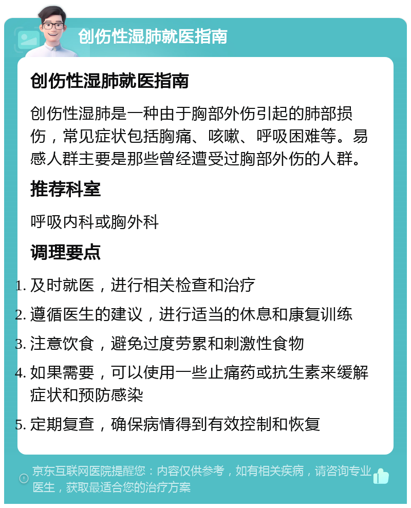 创伤性湿肺就医指南 创伤性湿肺就医指南 创伤性湿肺是一种由于胸部外伤引起的肺部损伤，常见症状包括胸痛、咳嗽、呼吸困难等。易感人群主要是那些曾经遭受过胸部外伤的人群。 推荐科室 呼吸内科或胸外科 调理要点 及时就医，进行相关检查和治疗 遵循医生的建议，进行适当的休息和康复训练 注意饮食，避免过度劳累和刺激性食物 如果需要，可以使用一些止痛药或抗生素来缓解症状和预防感染 定期复查，确保病情得到有效控制和恢复