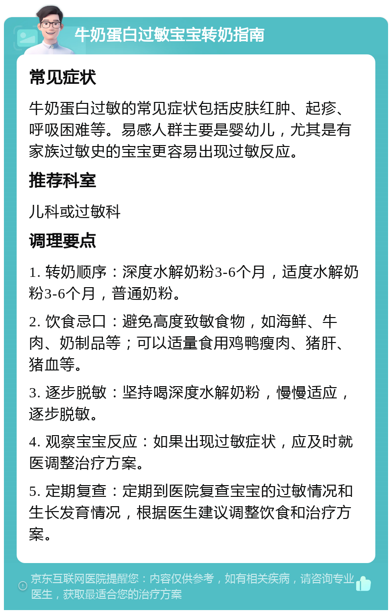 牛奶蛋白过敏宝宝转奶指南 常见症状 牛奶蛋白过敏的常见症状包括皮肤红肿、起疹、呼吸困难等。易感人群主要是婴幼儿，尤其是有家族过敏史的宝宝更容易出现过敏反应。 推荐科室 儿科或过敏科 调理要点 1. 转奶顺序：深度水解奶粉3-6个月，适度水解奶粉3-6个月，普通奶粉。 2. 饮食忌口：避免高度致敏食物，如海鲜、牛肉、奶制品等；可以适量食用鸡鸭瘦肉、猪肝、猪血等。 3. 逐步脱敏：坚持喝深度水解奶粉，慢慢适应，逐步脱敏。 4. 观察宝宝反应：如果出现过敏症状，应及时就医调整治疗方案。 5. 定期复查：定期到医院复查宝宝的过敏情况和生长发育情况，根据医生建议调整饮食和治疗方案。