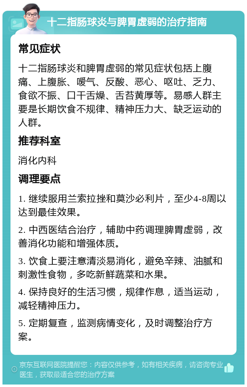 十二指肠球炎与脾胃虚弱的治疗指南 常见症状 十二指肠球炎和脾胃虚弱的常见症状包括上腹痛、上腹胀、嗳气、反酸、恶心、呕吐、乏力、食欲不振、口干舌燥、舌苔黄厚等。易感人群主要是长期饮食不规律、精神压力大、缺乏运动的人群。 推荐科室 消化内科 调理要点 1. 继续服用兰索拉挫和莫沙必利片，至少4-8周以达到最佳效果。 2. 中西医结合治疗，辅助中药调理脾胃虚弱，改善消化功能和增强体质。 3. 饮食上要注意清淡易消化，避免辛辣、油腻和刺激性食物，多吃新鲜蔬菜和水果。 4. 保持良好的生活习惯，规律作息，适当运动，减轻精神压力。 5. 定期复查，监测病情变化，及时调整治疗方案。