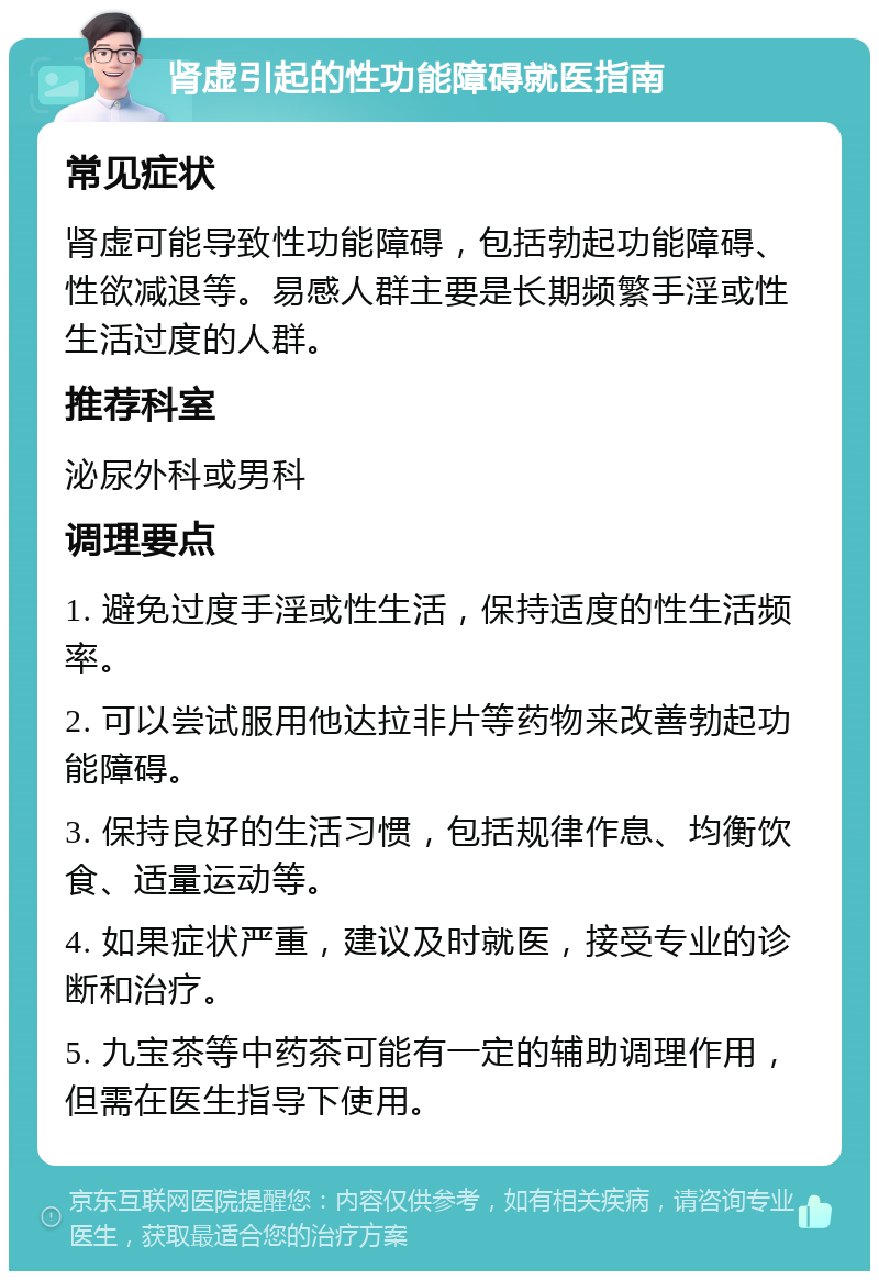 肾虚引起的性功能障碍就医指南 常见症状 肾虚可能导致性功能障碍，包括勃起功能障碍、性欲减退等。易感人群主要是长期频繁手淫或性生活过度的人群。 推荐科室 泌尿外科或男科 调理要点 1. 避免过度手淫或性生活，保持适度的性生活频率。 2. 可以尝试服用他达拉非片等药物来改善勃起功能障碍。 3. 保持良好的生活习惯，包括规律作息、均衡饮食、适量运动等。 4. 如果症状严重，建议及时就医，接受专业的诊断和治疗。 5. 九宝茶等中药茶可能有一定的辅助调理作用，但需在医生指导下使用。