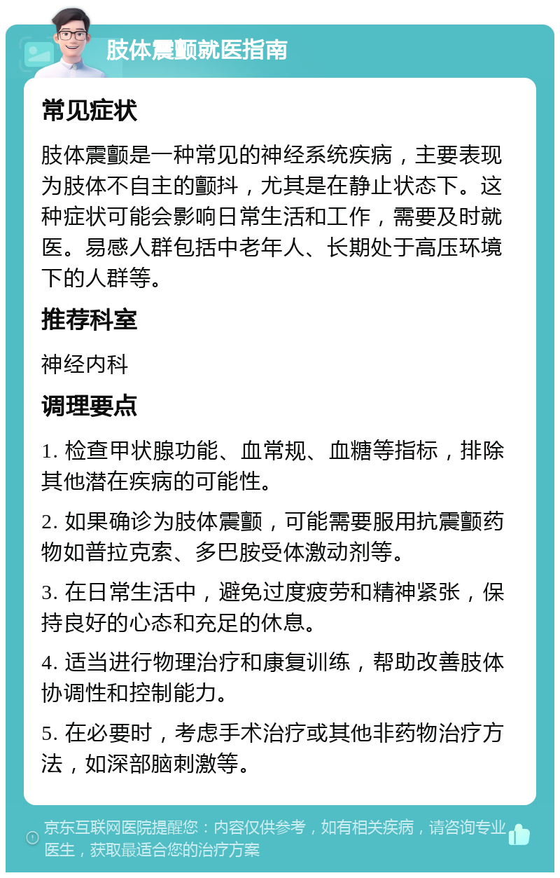 肢体震颤就医指南 常见症状 肢体震颤是一种常见的神经系统疾病，主要表现为肢体不自主的颤抖，尤其是在静止状态下。这种症状可能会影响日常生活和工作，需要及时就医。易感人群包括中老年人、长期处于高压环境下的人群等。 推荐科室 神经内科 调理要点 1. 检查甲状腺功能、血常规、血糖等指标，排除其他潜在疾病的可能性。 2. 如果确诊为肢体震颤，可能需要服用抗震颤药物如普拉克索、多巴胺受体激动剂等。 3. 在日常生活中，避免过度疲劳和精神紧张，保持良好的心态和充足的休息。 4. 适当进行物理治疗和康复训练，帮助改善肢体协调性和控制能力。 5. 在必要时，考虑手术治疗或其他非药物治疗方法，如深部脑刺激等。