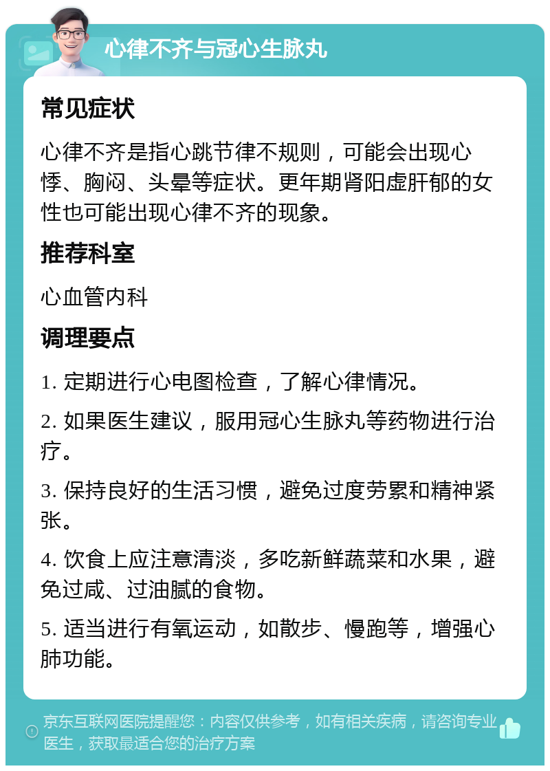 心律不齐与冠心生脉丸 常见症状 心律不齐是指心跳节律不规则，可能会出现心悸、胸闷、头晕等症状。更年期肾阳虚肝郁的女性也可能出现心律不齐的现象。 推荐科室 心血管内科 调理要点 1. 定期进行心电图检查，了解心律情况。 2. 如果医生建议，服用冠心生脉丸等药物进行治疗。 3. 保持良好的生活习惯，避免过度劳累和精神紧张。 4. 饮食上应注意清淡，多吃新鲜蔬菜和水果，避免过咸、过油腻的食物。 5. 适当进行有氧运动，如散步、慢跑等，增强心肺功能。