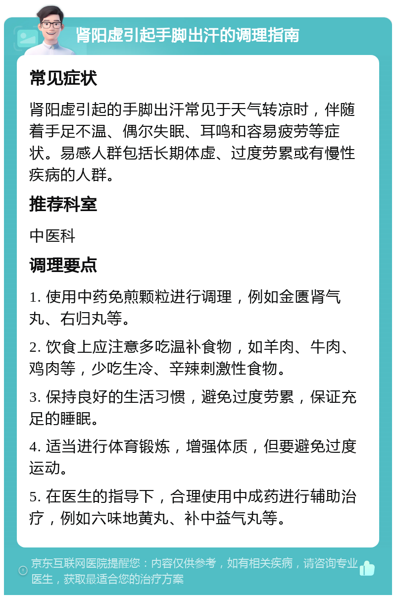 肾阳虚引起手脚出汗的调理指南 常见症状 肾阳虚引起的手脚出汗常见于天气转凉时，伴随着手足不温、偶尔失眠、耳鸣和容易疲劳等症状。易感人群包括长期体虚、过度劳累或有慢性疾病的人群。 推荐科室 中医科 调理要点 1. 使用中药免煎颗粒进行调理，例如金匮肾气丸、右归丸等。 2. 饮食上应注意多吃温补食物，如羊肉、牛肉、鸡肉等，少吃生冷、辛辣刺激性食物。 3. 保持良好的生活习惯，避免过度劳累，保证充足的睡眠。 4. 适当进行体育锻炼，增强体质，但要避免过度运动。 5. 在医生的指导下，合理使用中成药进行辅助治疗，例如六味地黄丸、补中益气丸等。